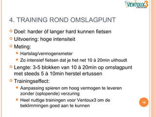 4. TRAINING ROND OMSLAGPUNT
 Doel: harder óf langer hard kunnen fietsen
 Uitvoering: hoge intensiteit
 Meting:
 Hartslag/vermogensmeter
 Zo intensief fietsen dat je het net 10 à 20min uithoudt
 Lengte: 3-5 blokken van 10 à 20min op omslagpunt
met steeds 5 à 10min herstel ertussen
 Trainingseffect:
 Aanpassing spieren om hoog vermogen te leveren
zonder (oplopende) verzuring
 Heel nuttige trainingen voor Ventoux3 om de
beklimmingen goed aan te kunnen
16
 