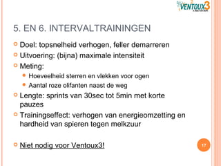 5. EN 6. INTERVALTRAININGEN
 Doel: topsnelheid verhogen, feller demarreren
 Uitvoering: (bijna) maximale intensiteit
 Meting:
 Hoeveelheid sterren en vlekken voor ogen
 Aantal roze olifanten naast de weg
 Lengte: sprints van 30sec tot 5min met korte
pauzes
 Trainingseffect: verhogen van energieomzetting en
hardheid van spieren tegen melkzuur
 Niet nodig voor Ventoux3! 17
 
