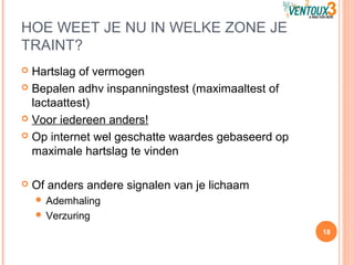 HOE WEET JE NU IN WELKE ZONE JE
TRAINT?
 Hartslag of vermogen
 Bepalen adhv inspanningstest (maximaaltest of
lactaattest)
 Voor iedereen anders!
 Op internet wel geschatte waardes gebaseerd op
maximale hartslag te vinden
 Of anders andere signalen van je lichaam
 Ademhaling
 Verzuring
18
 