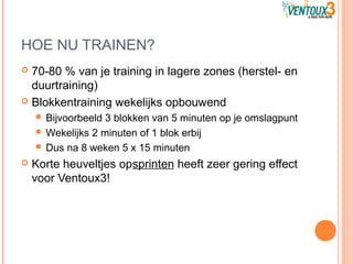 HOE NU TRAINEN?
 70-80 % van je training in lagere zones (herstel- en
duurtraining)
 Blokkentraining wekelijks opbouwend
 Bijvoorbeeld 3 blokken van 5 minuten op je omslagpunt
 Wekelijks 2 minuten of 1 blok erbij
 Dus na 8 weken 5 x 15 minuten
 Korte heuveltjes opsprinten heeft zeer gering effect
voor Ventoux3!
 