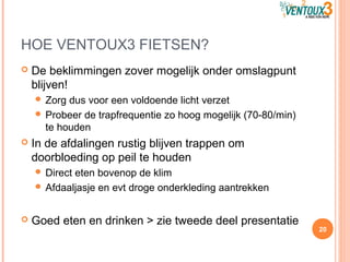 HOE VENTOUX3 FIETSEN?
 De beklimmingen zover mogelijk onder omslagpunt
blijven!
 Zorg dus voor een voldoende licht verzet
 Probeer de trapfrequentie zo hoog mogelijk (70-80/min)
te houden
 In de afdalingen rustig blijven trappen om
doorbloeding op peil te houden
 Direct eten bovenop de klim
 Afdaaljasje en evt droge onderkleding aantrekken
 Goed eten en drinken > zie tweede deel presentatie
20
 