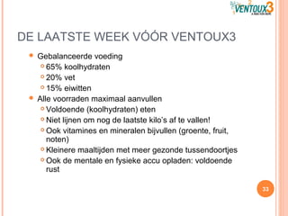 DE LAATSTE WEEK VÓÓR VENTOUX3
 Gebalanceerde voeding
 65% koolhydraten
 20% vet
 15% eiwitten
 Alle voorraden maximaal aanvullen
 Voldoende (koolhydraten) eten
 Niet lijnen om nog de laatste kilo’s af te vallen!
 Ook vitamines en mineralen bijvullen (groente, fruit,
noten)
 Kleinere maaltijden met meer gezonde tussendoortjes
 Ook de mentale en fysieke accu opladen: voldoende
rust
33
 