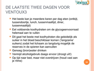 DE LAATSTE TWEE DAGEN VOOR
VENTOUX3
 Het beste kan je meerdere keren per dag eten (ontbijt,
tussendoortje, lunch, tussenmaaltijd, diner,
tussenmaaltijd)
 Eet voldoende koolhydraten om de glycogeenvoorraad
helemaal aan te vullen
 Dit gaat het beste met koolhydraten die geleidelijk als
suiker in het bloed beschikbaar komen (‘langzame’
suikers) zodat het lichaam zo langdurig mogelijk de
reserves in de spieren kan aanvullen
 Genoeg (bron)water drinken
 Vermijd alcoholgebruik daags ervoor (droogt uit!)
 Op tijd naar bed, maar niet overdrijven (houd vast aan
je ritme) 34
 