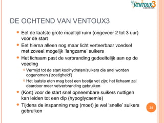 DE OCHTEND VAN VENTOUX3
 Eet de laatste grote maaltijd ruim (ongeveer 2 tot 3 uur)
voor de start
 Eet hierna alleen nog maar licht verteerbaar voedsel
met zoveel mogelijk ‘langzame’ suikers
 Het lichaam past de verbranding gedeeltelijk aan op de
voeding
 Vermijd tot de start koolhydraten/suikers die snel worden
opgenomen (‘zoetigheid’)
 Het laatste eten mag best een beetje vet zijn; het lichaam zal
daardoor meer vetverbranding gebruiken
 (Kort) voor de start snel opneembare suikers nuttigen
kan leiden tot een dip (hypoglycaemie)
 Tijdens de inspanning mag (moet) je wel ‘snelle’ suikers
gebruiken
35
 