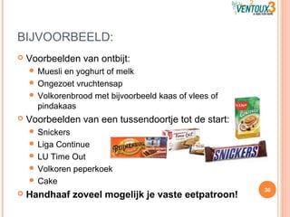 BIJVOORBEELD:
 Voorbeelden van ontbijt:
 Muesli en yoghurt of melk
 Ongezoet vruchtensap
 Volkorenbrood met bijvoorbeeld kaas of vlees of
pindakaas
 Voorbeelden van een tussendoortje tot de start:
 Snickers
 Liga Continue
 LU Time Out
 Volkoren peperkoek
 Cake
 Handhaaf zoveel mogelijk je vaste eetpatroon!
36
 