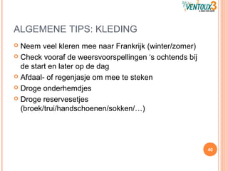 ALGEMENE TIPS: KLEDING
 Neem veel kleren mee naar Frankrijk (winter/zomer)
 Check vooraf de weersvoorspellingen ‘s ochtends bij
de start en later op de dag
 Afdaal- of regenjasje om mee te steken
 Droge onderhemdjes
 Droge reservesetjes
(broek/trui/handschoenen/sokken/…)
40
 