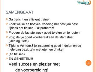 SAMENGEVAT
 Ga gericht en efficient trainen
 Zoek welke en hoeveel voeding het best jou past
tijdens het fietsen – uitproberen!
 Probeer de laatste week goed te eten en te rusten
 Zorg dat je goed voorbereid aan de start staat
(kleding, fiets)
 Tijdens Ventoux3 je inspanning goed indelen en de
hele dag bezig zijn met eten en drinken
 (en fietsen)
 EN GENIETEN!!!
Veel succes en plezier met
de voorbereiding!
41
 