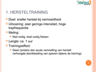 1. HERSTELTRAINING
 Doel: sneller herstel bij vermoeidheid
 Uitvoering: zeer geringe intensiteit, hoge
trapfrequentie
 Meting:
 Niet nodig, heel rustig fietsen
 Lengte: ca. 1 uur
 Trainingseffect:
 Geen (anders dan acute versnelling van herstel
verhoogde doorbloeding van spieren tijdens de training)
7
 