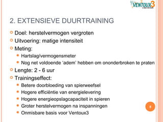 2. EXTENSIEVE DUURTRAINING
 Doel: herstelvermogen vergroten
 Uitvoering: matige intensiteit
 Meting:
 Hartslag/vermogensmeter
 Nog net voldoende ‘adem’ hebben om ononderbroken te praten
 Lengte: 2 - 6 uur
 Trainingseffect:
 Betere doorbloeding van spierweefsel
 Hogere efficiëntie van energielevering
 Hogere energieopslagcapaciteit in spieren
 Groter herstelvermogen na inspanningen
 Onmisbare basis voor Ventoux3
8
 