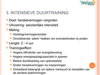 3. INTENSIEVE DUURTRAINING
 Doel: herstelvermogen vergroten
 Uitvoering: aanzienlijke intensiteit
 Meting:
 Hartslag/vermogensmeter
 Onvoldoende ‘adem’ hebben om ononderbroken te praten
 Lengte: 2 - 4 uur
 Trainingseffect:
 Hogere efficiëntie van energielevering
 Hogere energieopslagcapaciteit in spieren
 Betere doorbloeding van spierweefsel
 Groter herstelvermogen na inspanningen
 Ontzettend belangrijk om tijdens Ventoux3 te herstellen van
de eerdere beklimmingen
9
 