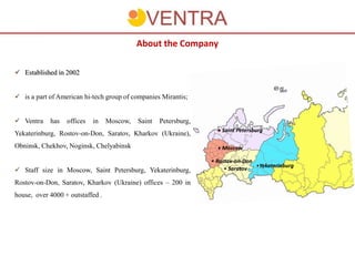 About the Company

 Established in 2002


 is a part of American hi-tech group of companies Mirantis;


 Ventra    has   offices   in    Moscow,   Saint   Petersburg,
                                                                    • Saint Petersburg
Yekaterinburg, Rostov-on-Don, Saratov, Kharkov (Ukraine),
Obninsk, Chekhov, Noginsk, Chelyabinsk                              • Moscow

                                                                  • Rostov-on-Don
                                                                                  •Yekaterinburg
 Staff size in Moscow, Saint Petersburg, Yekaterinburg,               • Saratov

Rostov-on-Don, Saratov, Kharkov (Ukraine) offices – 200 in
house, over 4000 + outstaffed .
 
