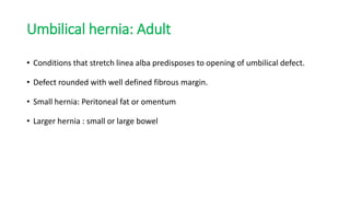 Umbilical hernia: Adult
• Conditions that stretch linea alba predisposes to opening of umbilical defect.
• Defect rounded with well defined fibrous margin.
• Small hernia: Peritoneal fat or omentum
• Larger hernia : small or large bowel
 