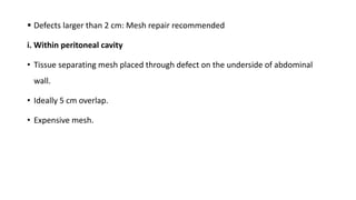  Defects larger than 2 cm: Mesh repair recommended
i. Within peritoneal cavity
• Tissue separating mesh placed through defect on the underside of abdominal
wall.
• Ideally 5 cm overlap.
• Expensive mesh.
 