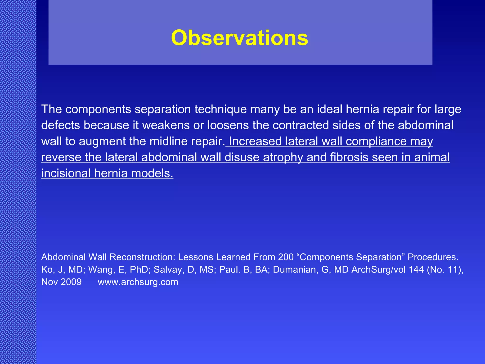 The components separation technique many be an ideal hernia repair for large defects because it weakens or loosens the contracted sides of the abdominal wall to augment the midline repair.  Increased lateral wall compliance may reverse the lateral abdominal wall disuse atrophy and fibrosis seen in animal incisional hernia models. Abdominal Wall Reconstruction: Lessons Learned From 200 “Components Separation” Procedures. Ko, J, MD; Wang, E, PhD; Salvay, D, MS; Paul. B, BA; Dumanian, G, MD ArchSurg/vol 144 (No. 11), Nov 2009  www.archsurg.com Observations 