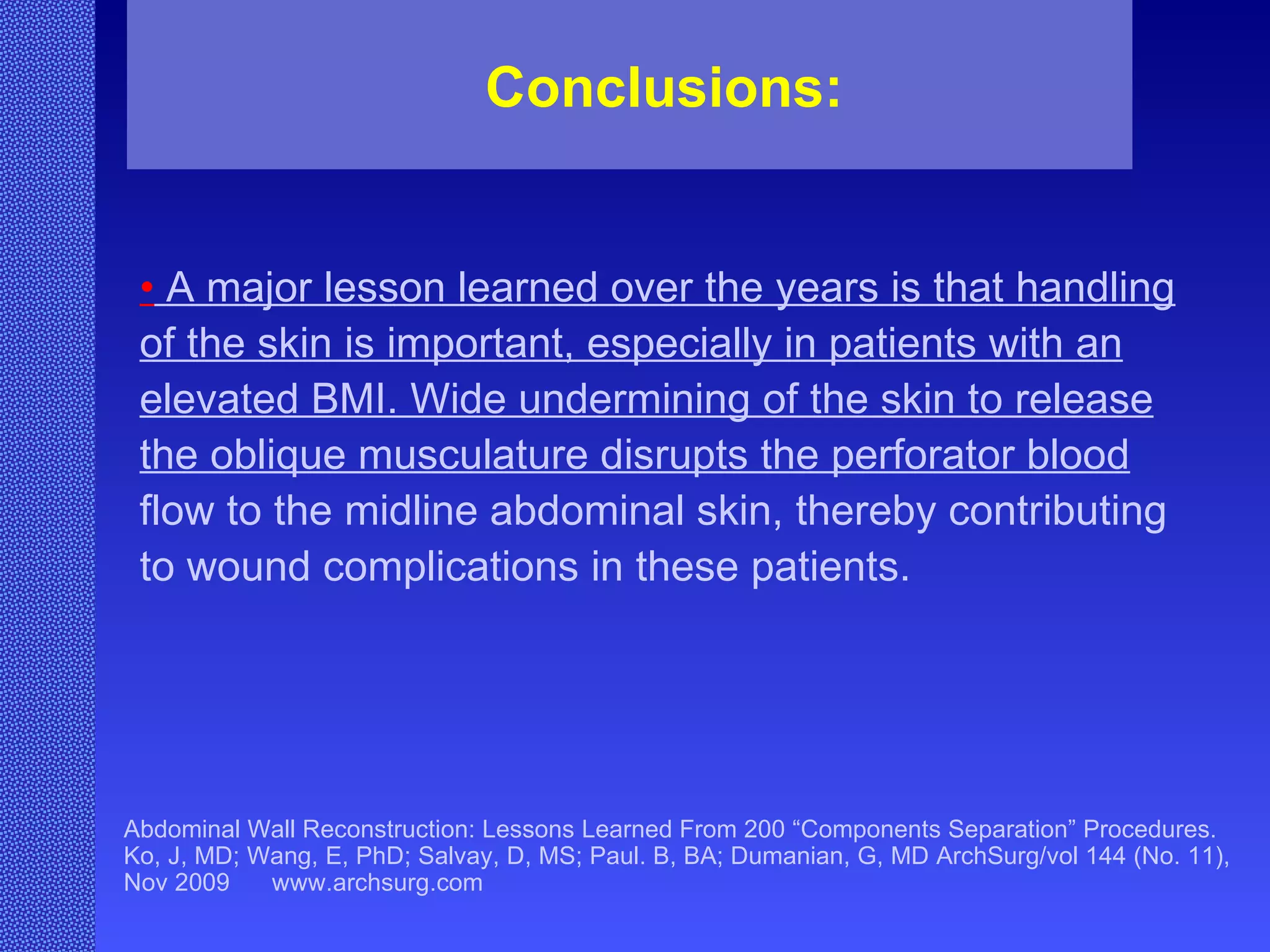 Abdominal Wall Reconstruction: Lessons Learned From 200 “Components Separation” Procedures. Ko, J, MD; Wang, E, PhD; Salvay, D, MS; Paul. B, BA; Dumanian, G, MD ArchSurg/vol 144 (No. 11), Nov 2009  www.archsurg.com Conclusions:   •   A major lesson learned over the years is that handling of the skin is important, especially in patients with an elevated BMI. Wide undermining of the skin to release the oblique musculature disrupts the perforator blood  flow to the midline abdominal skin, thereby contributing to wound complications in these patients. 