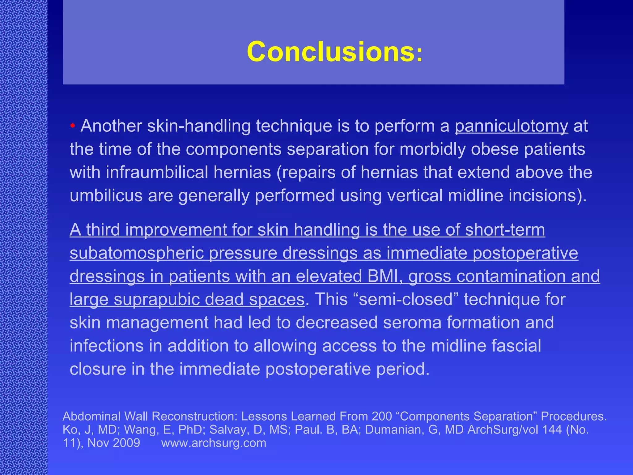 Abdominal Wall Reconstruction: Lessons Learned From 200 “Components Separation” Procedures. Ko, J, MD; Wang, E, PhD; Salvay, D, MS; Paul. B, BA; Dumanian, G, MD ArchSurg/vol 144 (No. 11), Nov 2009  www.archsurg.com Conclusions : •   Another skin-handling technique is to perform a  panniculotomy  at the time of the components separation for morbidly obese patients with infraumbilical hernias (repairs of hernias that extend above the umbilicus are generally performed using vertical midline incisions).  A third improvement for skin handling is the use of short-term subatomospheric pressure dressings as immediate postoperative dressings in patients with an elevated BMI, gross contamination and large suprapubic dead spaces . This “semi-closed” technique for skin management had led to decreased seroma formation and infections in addition to allowing access to the midline fascial closure in the immediate postoperative period. 