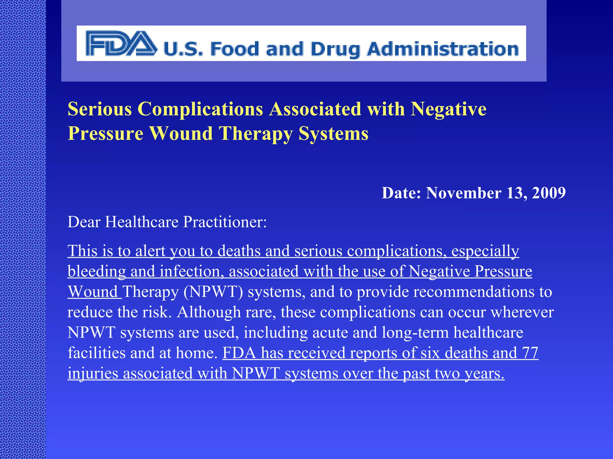 Serious Complications Associated with Negative Pressure Wound Therapy Systems Date: November 13, 2009 Dear Healthcare Practitioner: This is to alert you to deaths and serious complications, especially bleeding and infection, associated with the use of Negative Pressure Wound  Therapy (NPWT) systems, and to provide recommendations to reduce the risk. Although rare, these complications can occur wherever NPWT systems are used, including acute and long-term healthcare facilities and at home.  FDA has received reports of six deaths and 77 injuries associated with NPWT systems over the past two years. 