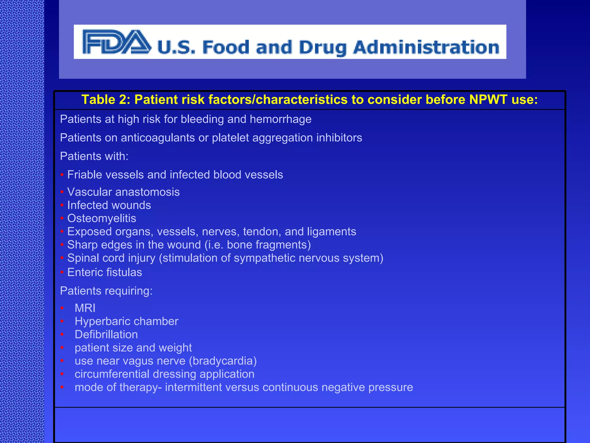   Table 2: Patient risk factors/characteristics to consider before NPWT use:   Patients at high risk for bleeding and hemorrhage  Patients on anticoagulants or platelet aggregation inhibitors  P atients with:  F riable vessels and infected blood vessels  •   V ascular anastomosis  •   I nfected wounds  •   O steomyelitis  •   E xposed organs, vessels, nerves, tendon, and ligaments  •   S harp edges in the wound (i.e. bone fragments)  •   S pinal cord injury (stimulation of sympathetic nervous system)  •   E nteric fistulas  P atients requiring:  •   MRI  •   Hyperbaric chamber  •   Defibrillation  •   patient size and weight  •   use near vagus nerve (bradycardia)  •   circumferential dressing application  •   mode of therapy- intermittent versus continuous negative pressure  