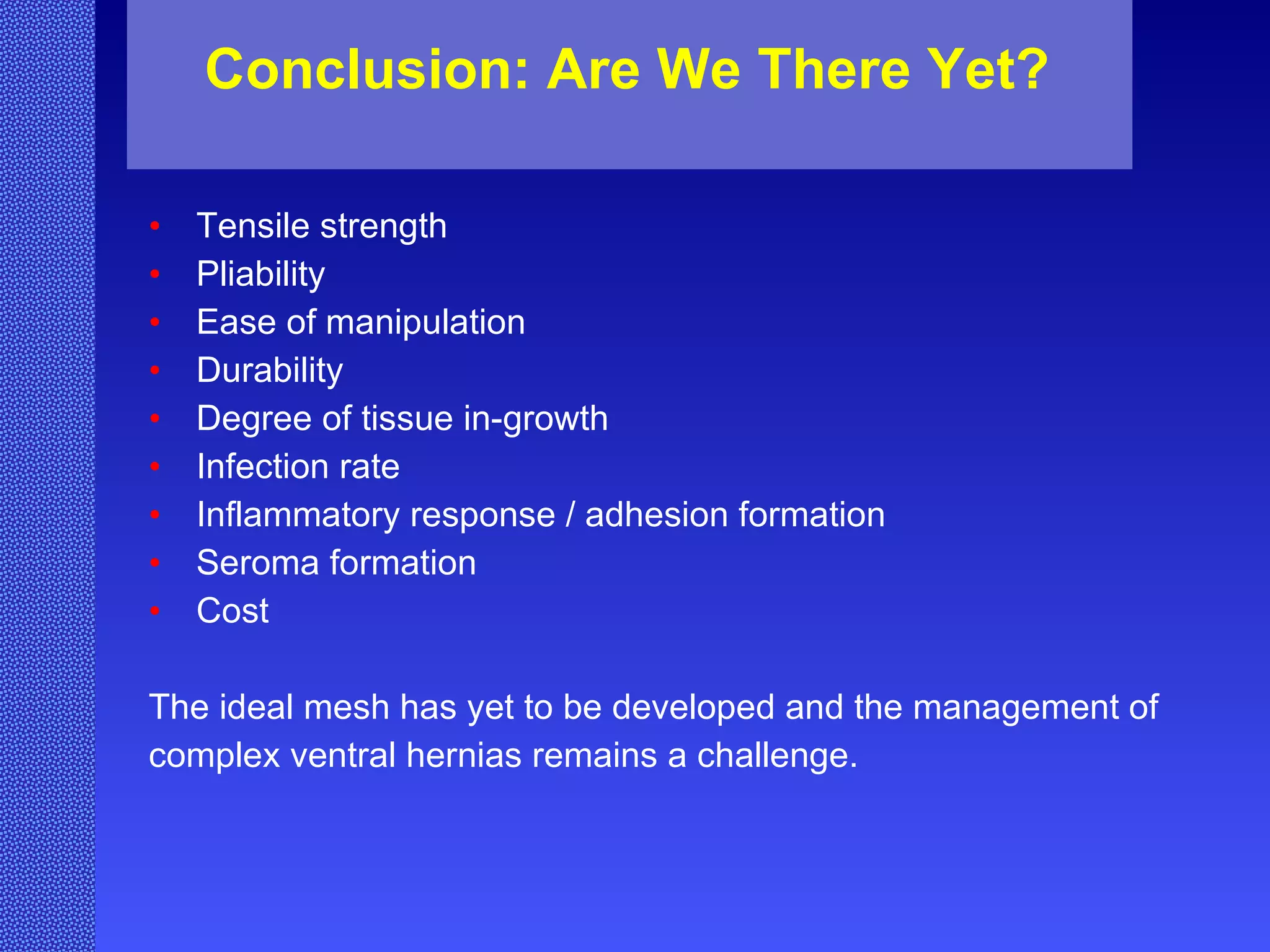 Tensile strength Pliability  Ease of manipulation Durability Degree of tissue in-growth Infection rate Inflammatory response / adhesion formation Seroma formation Cost The ideal mesh has yet to be developed and the management of complex ventral hernias remains a challenge.  Conclusion: Are We There Yet? 