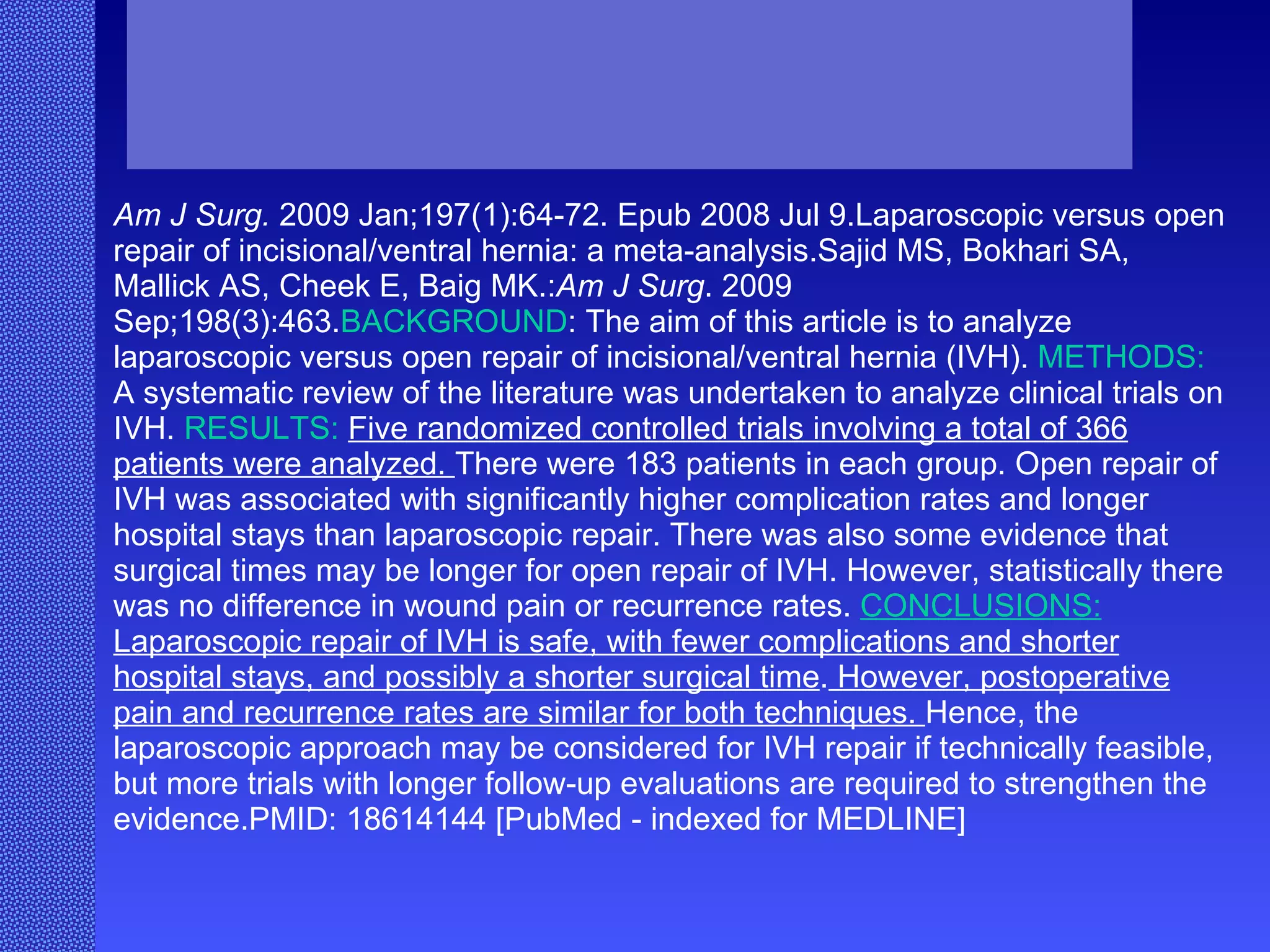Am J Surg.  2009 Jan;197(1):64-72. Epub 2008 Jul 9.Laparoscopic versus open repair of incisional/ventral hernia: a meta-analysis.Sajid MS, Bokhari SA, Mallick AS, Cheek E, Baig MK.: Am J Surg . 2009 Sep;198(3):463. BACKGROUND : The aim of this article is to analyze laparoscopic versus open repair of incisional/ventral hernia (IVH).  METHODS:  A systematic review of the literature was undertaken to analyze clinical trials on IVH.  RESULTS:   Five randomized controlled trials involving a total of 366 patients were analyzed.  There were 183 patients in each group. Open repair of IVH was associated with significantly higher complication rates and longer hospital stays than laparoscopic repair. There was also some evidence that surgical times may be longer for open repair of IVH. However, statistically there was no difference in wound pain or recurrence rates.  CONCLUSIONS:  Laparoscopic repair of IVH is safe, with fewer complications and shorter hospital stays, and possibly a shorter surgical time .  However, postoperative pain and recurrence rates are similar for both techniques.  Hence, the laparoscopic approach may be considered for IVH repair if technically feasible, but more trials with longer follow-up evaluations are required to strengthen the evidence.PMID: 18614144 [PubMed - indexed for MEDLINE] 