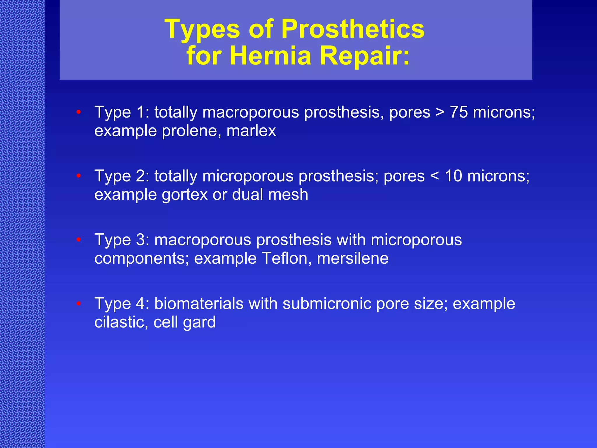 Types of Prosthetics  for Hernia Repair: Type 1: totally macroporous prosthesis, pores > 75 microns; example prolene, marlex Type 2: totally microporous prosthesis; pores < 10 microns; example gortex or dual mesh Type 3: macroporous prosthesis with microporous components; example Teflon, mersilene Type 4: biomaterials with submicronic pore size; example cilastic, cell gard  