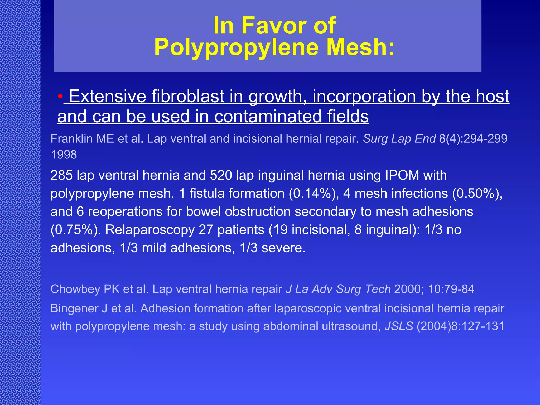 In Favor of Polypropylene Mesh: Extensive fibroblast in growth, incorporation by the host and  can be used in contaminated fields Franklin ME et al. Lap ventral and incisional hernial repair.  Surg Lap End  8(4):294-299 1998 285 lap ventral hernia and 520 lap inguinal hernia using IPOM with polypropylene mesh. 1 fistula formation (0.14%), 4 mesh infections (0.50%), and 6 reoperations for bowel obstruction secondary to mesh adhesions (0.75%). Relaparoscopy 27 patients (19 incisional, 8 inguinal): 1/3 no adhesions, 1/3 mild adhesions, 1/3 severe. Chowbey PK et al. Lap ventral hernia repair  J La Adv Surg   Tech  2000; 10:79-84 Bingener J et al. Adhesion formation after laparoscopic ventral incisional hernia repair with polypropylene mesh: a study using abdominal ultrasound,  JSLS  (2004)8:127-131   