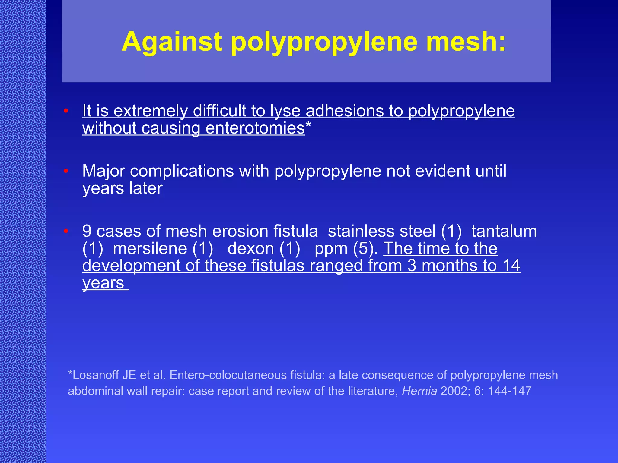 Against polypropylene mesh: It is extremely difficult to lyse adhesions to polypropylene without causing enterotomies *   Major complications with polypropylene not evident until years later   9 cases of mesh erosion fistula  stainless steel (1)  tantalum (1)  mersilene (1)  dexon (1)  ppm (5).  The time to the development of these fistulas ranged from 3 months to 14 years   *Losanoff JE et al. Entero-colocutaneous fistula: a late consequence of polypropylene mesh abdominal wall repair: case report and review of the literature,  Hernia  2002; 6: 144-147   
