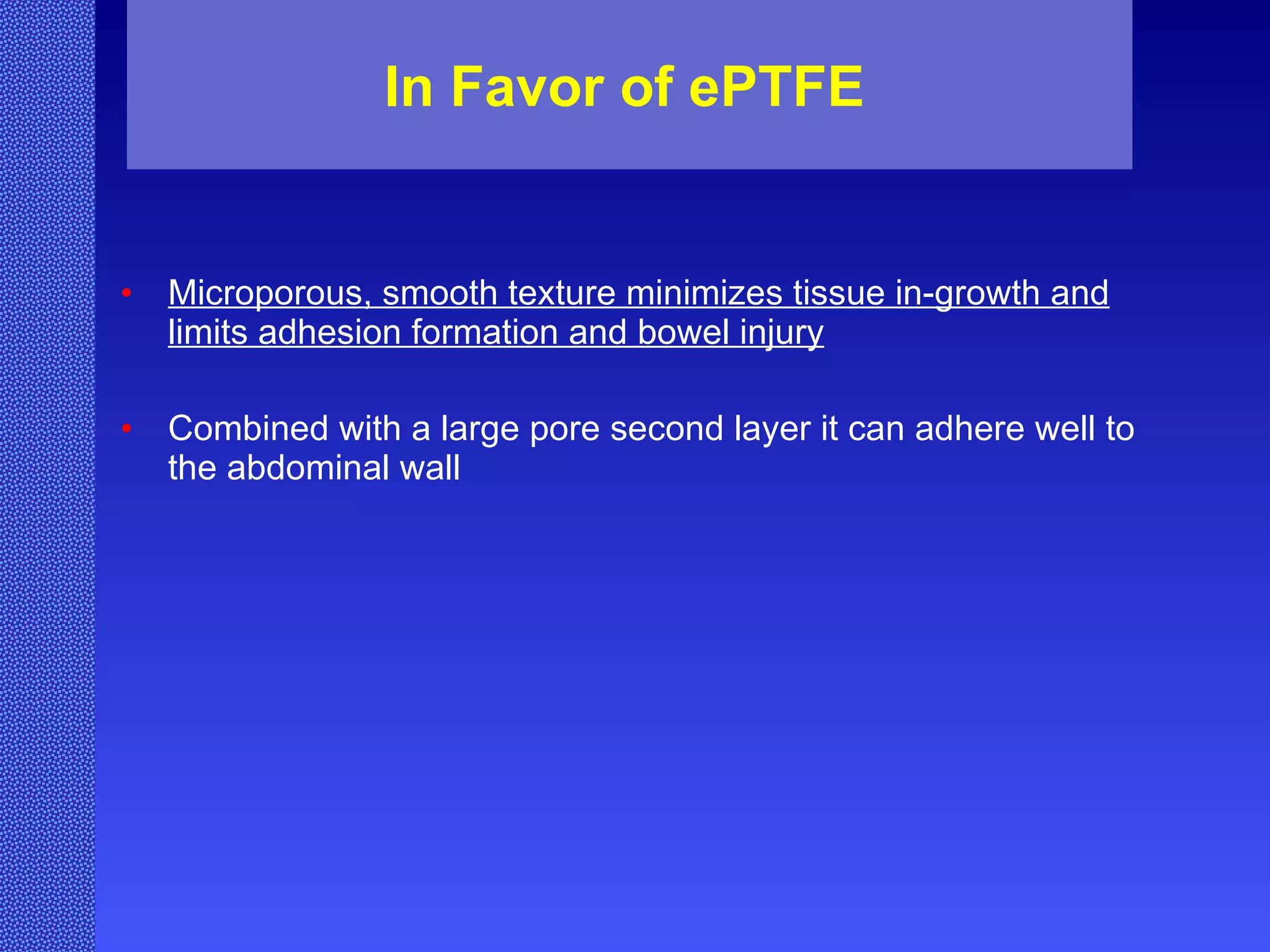 In Favor of ePTFE Microporous, smooth texture minimizes tissue in-growth and limits adhesion formation and bowel injury Combined with a large pore second layer it can adhere well to the abdominal wall 