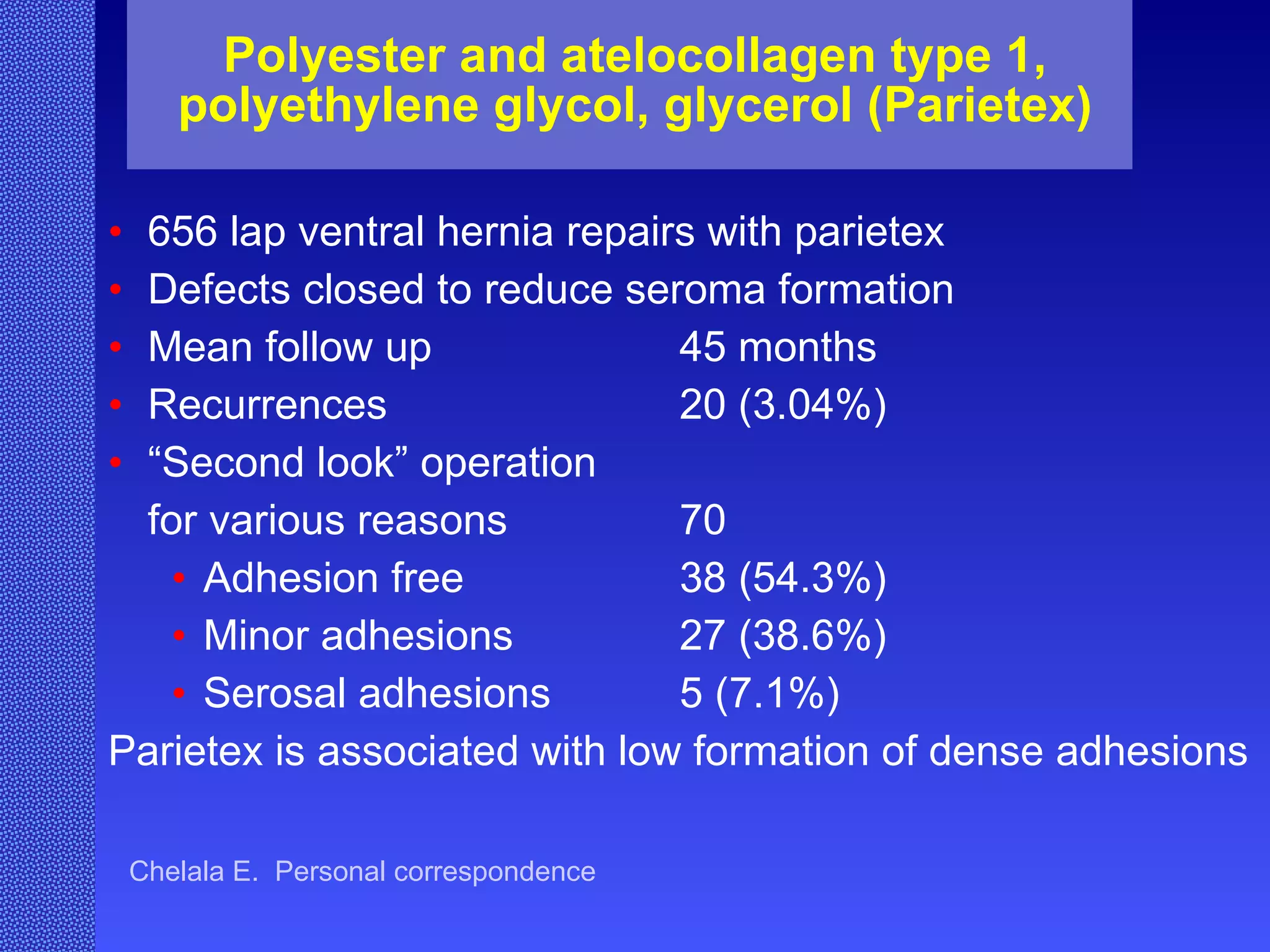 Polyester and atelocollagen type 1, polyethylene glycol, glycerol (Parietex) 656 lap ventral hernia repairs with parietex Defects closed to reduce seroma formation Mean follow up 45 months Recurrences  20 (3.04%) “ Second look” operation  for various reasons 70  Adhesion free 38 (54.3%) Minor adhesions 27 (38.6%) Serosal adhesions 5 (7.1%) Parietex is associated with low formation of dense adhesions Chelala E.  Personal correspondence 