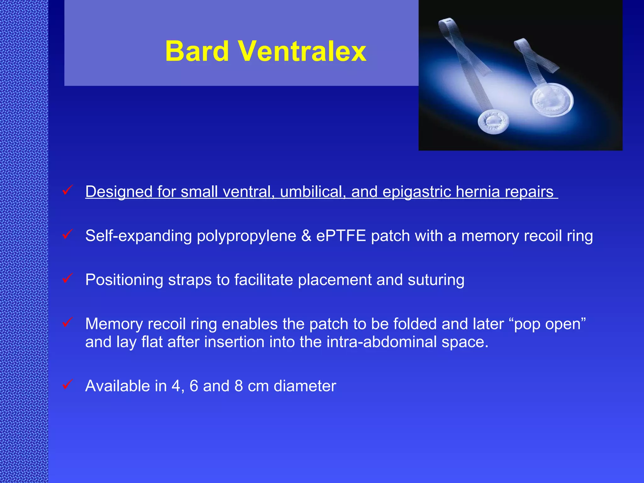 Bard Ventralex Designed for small ventral, umbilical, and epigastric hernia repairs  Self-expanding polypropylene & ePTFE patch with a memory recoil ring  Positioning straps to facilitate placement and suturing  Memory recoil ring enables the patch to be folded and later “pop open” and lay flat after insertion into the intra-abdominal space.  Available in 4, 6 and 8 cm diameter 