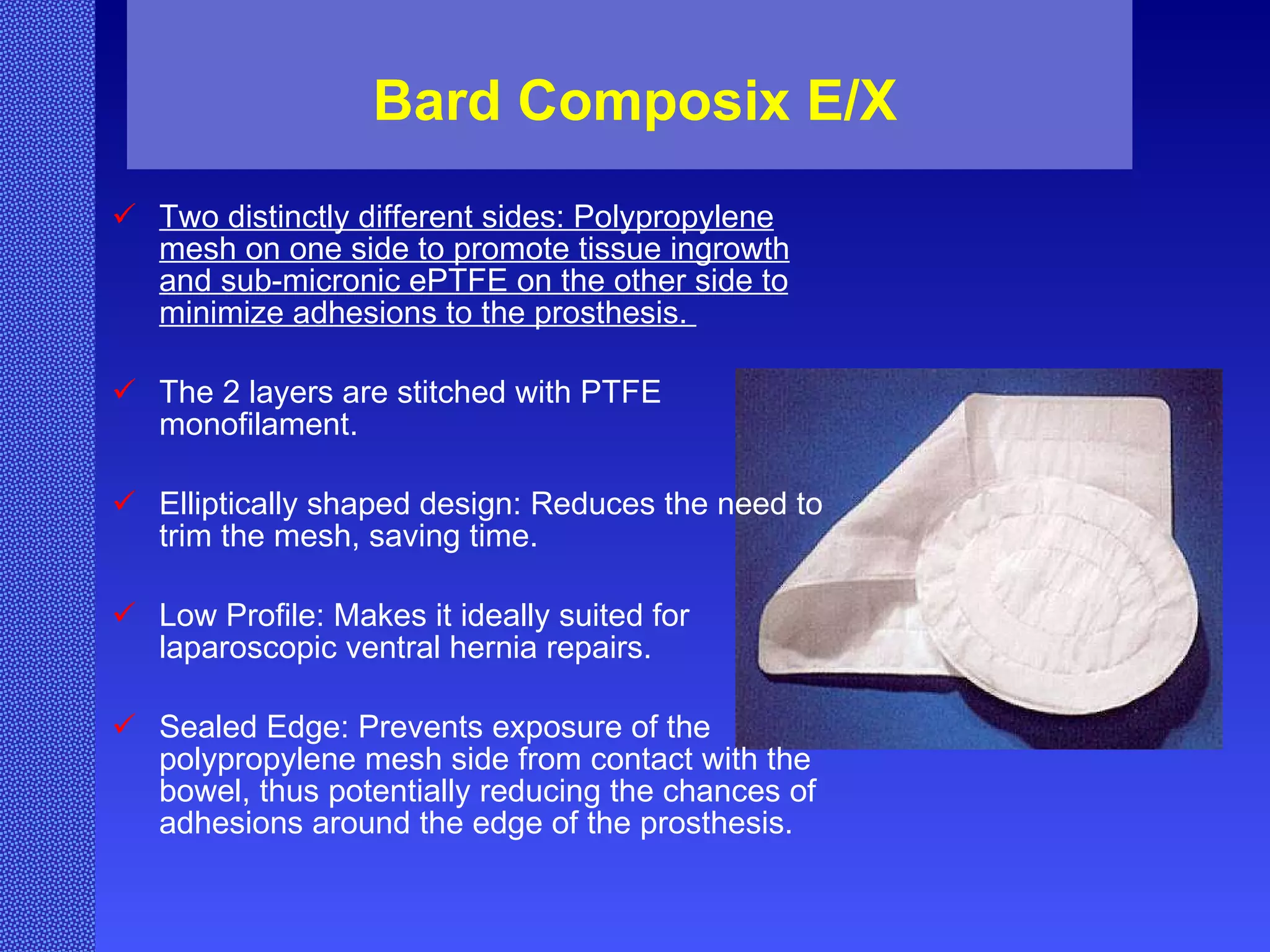 Bard Composix E/X Two distinctly different sides: Polypropylene mesh on one side to promote tissue ingrowth and sub-micronic ePTFE on the other side to minimize adhesions to the prosthesis.  The 2 layers are stitched with PTFE monofilament. Elliptically shaped design: Reduces the need to trim the mesh, saving time.  Low Profile: Makes it ideally suited for laparoscopic ventral hernia repairs.  Sealed Edge: Prevents exposure of the polypropylene mesh side from contact with the bowel, thus potentially reducing the chances of adhesions around the edge of the prosthesis.   