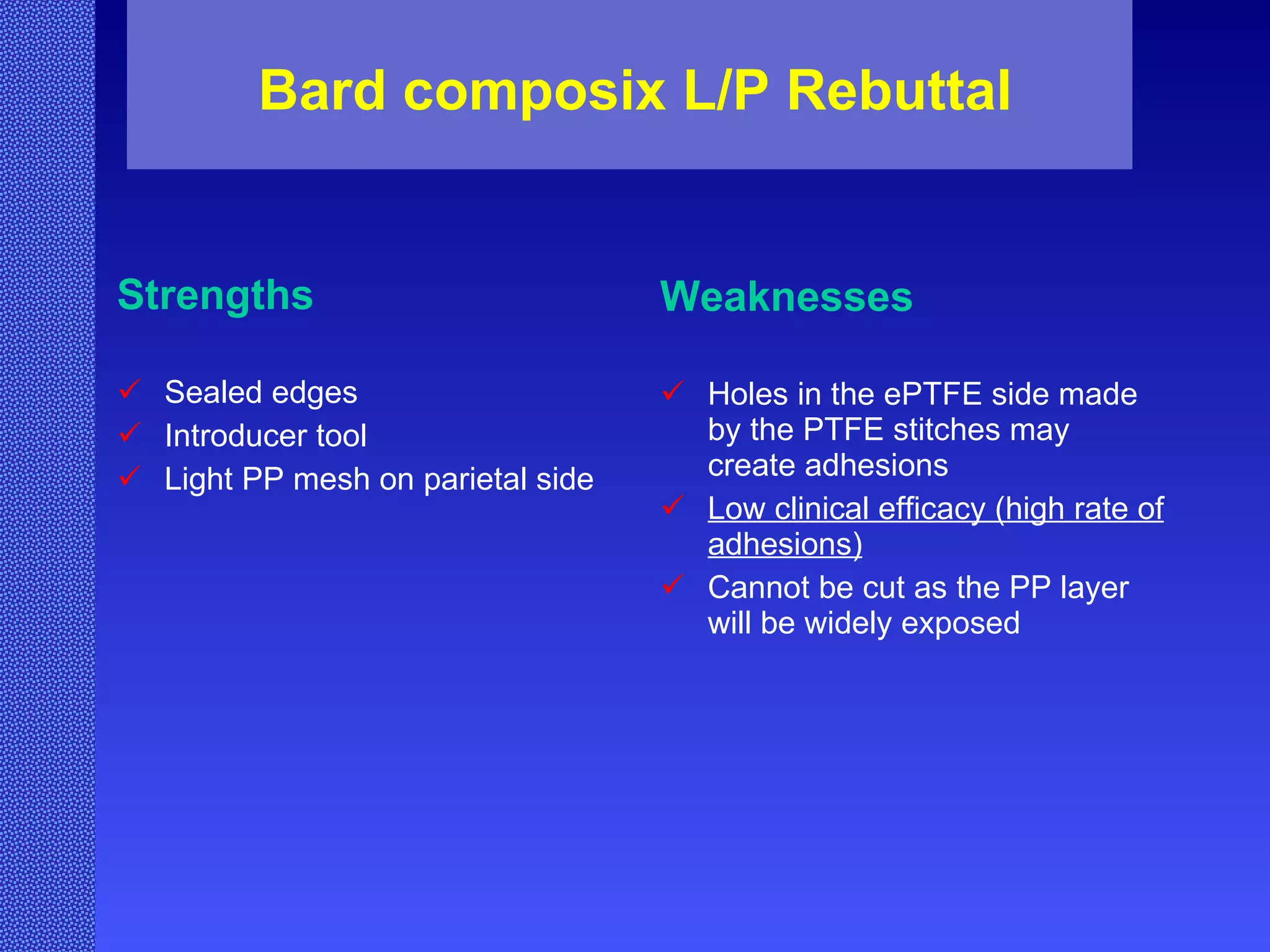 Bard composix L/P Rebuttal Strengths Sealed edges Introducer tool Light PP mesh on parietal side Weaknesses Holes in the ePTFE side made by the PTFE stitches may create adhesions Low clinical efficacy (high rate of adhesions) Cannot be cut as the PP layer will be widely exposed 