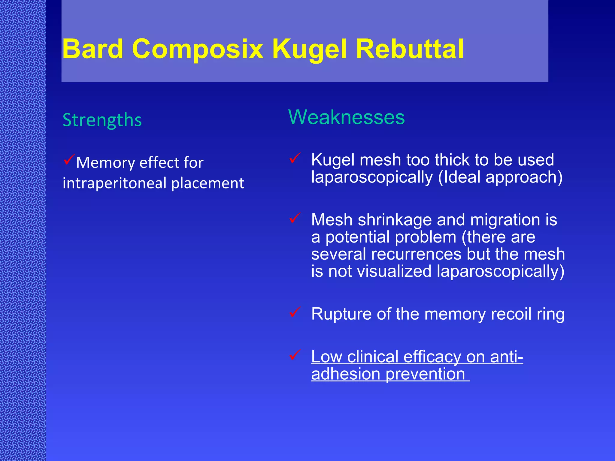 Bard Composix Kugel Rebuttal Weaknesses Kugel mesh too thick to be used laparoscopically (Ideal approach) Mesh shrinkage and migration is a potential problem (there are several recurrences but the mesh is not visualized laparoscopically) Rupture of the memory recoil ring Low clinical efficacy on anti- adhesion prevention  Strengths Memory effect for intraperitoneal placement 