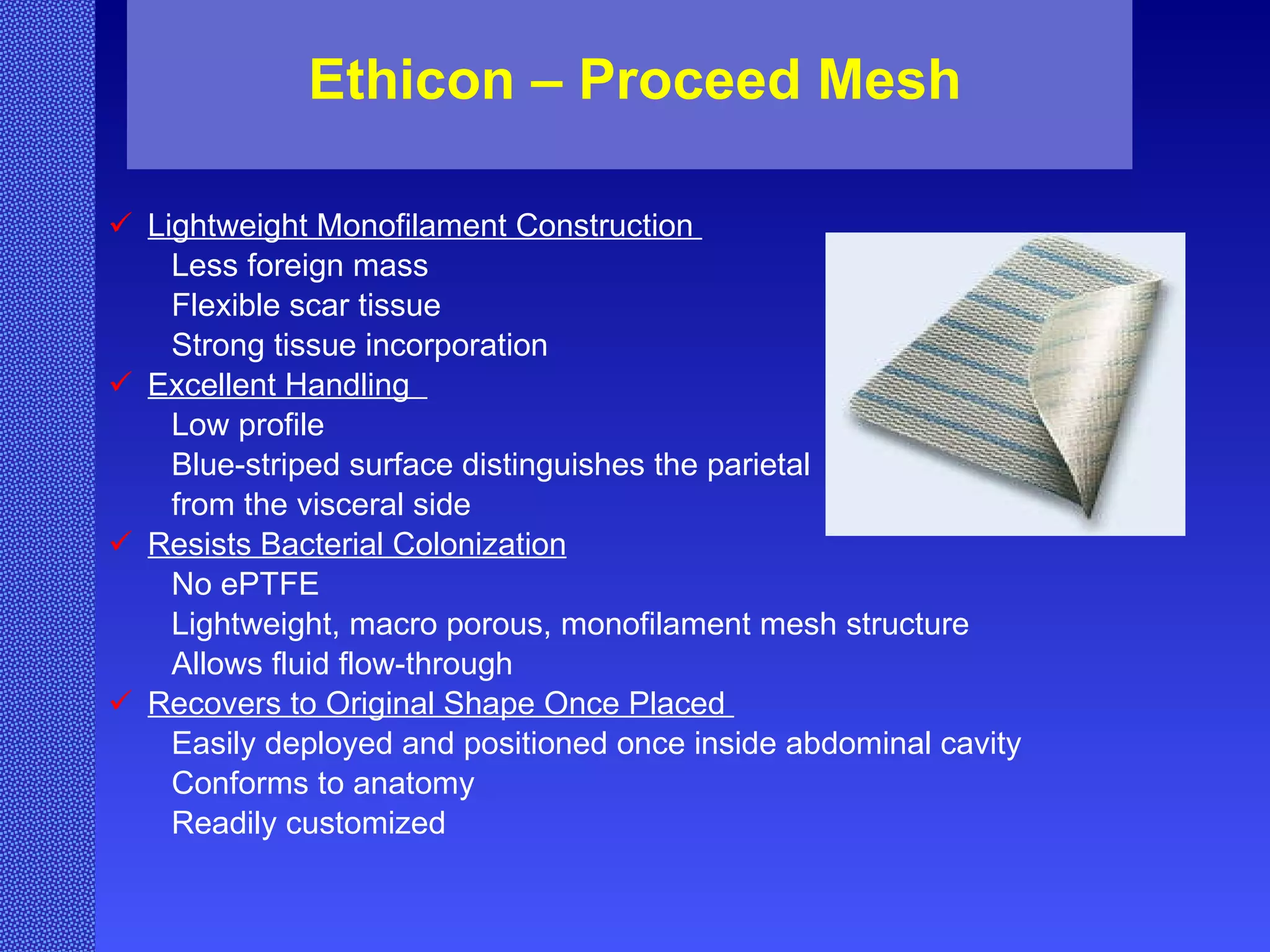 Ethicon – Proceed Mesh Lightweight Monofilament Construction  Less foreign mass  Flexible scar tissue  Strong tissue incorporation  Excellent Handling  Low profile  Blue-striped surface distinguishes the parietal  from the visceral side  Resists Bacterial Colonization   No ePTFE  Lightweight, macro porous, monofilament mesh structure  Allows fluid flow-through  Recovers to Original Shape Once Placed  Easily deployed and positioned once inside abdominal cavity  Conforms to anatomy  Readily customized 