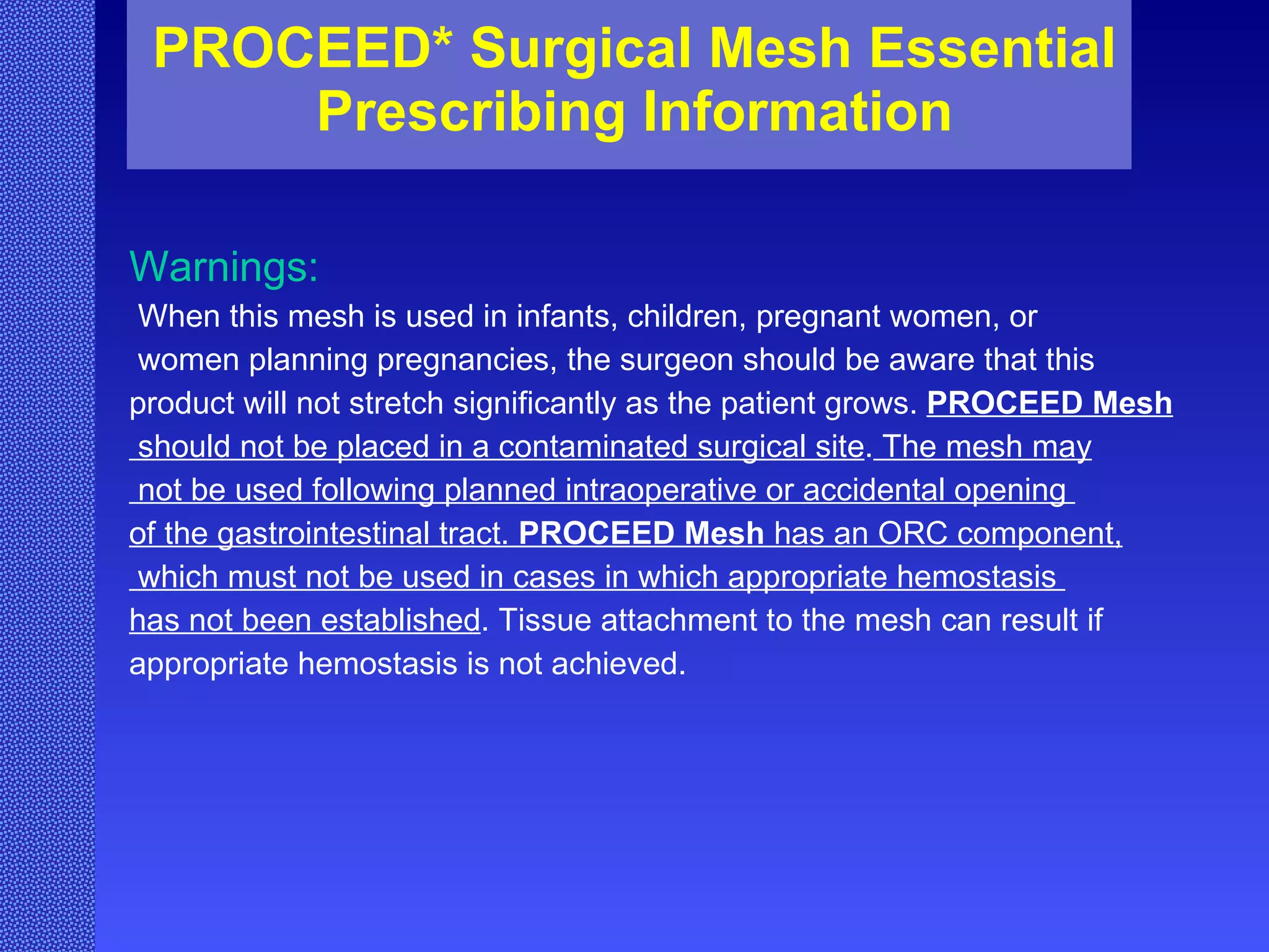 PROCEED* Surgical Mesh Essential Prescribing Information Warnings: When this mesh is used in infants, children, pregnant women, or women planning pregnancies, the surgeon should be aware that this  product will not stretch significantly as the patient grows.  PROCEED Mesh should not be placed in a contaminated surgical site .  The mesh may not be used following planned intraoperative or accidental opening  of the gastrointestinal tract.  PROCEED Mesh  has an ORC component, which must not be used in cases in which appropriate hemostasis  has not been established . Tissue attachment to the mesh can result if appropriate hemostasis is not achieved.   