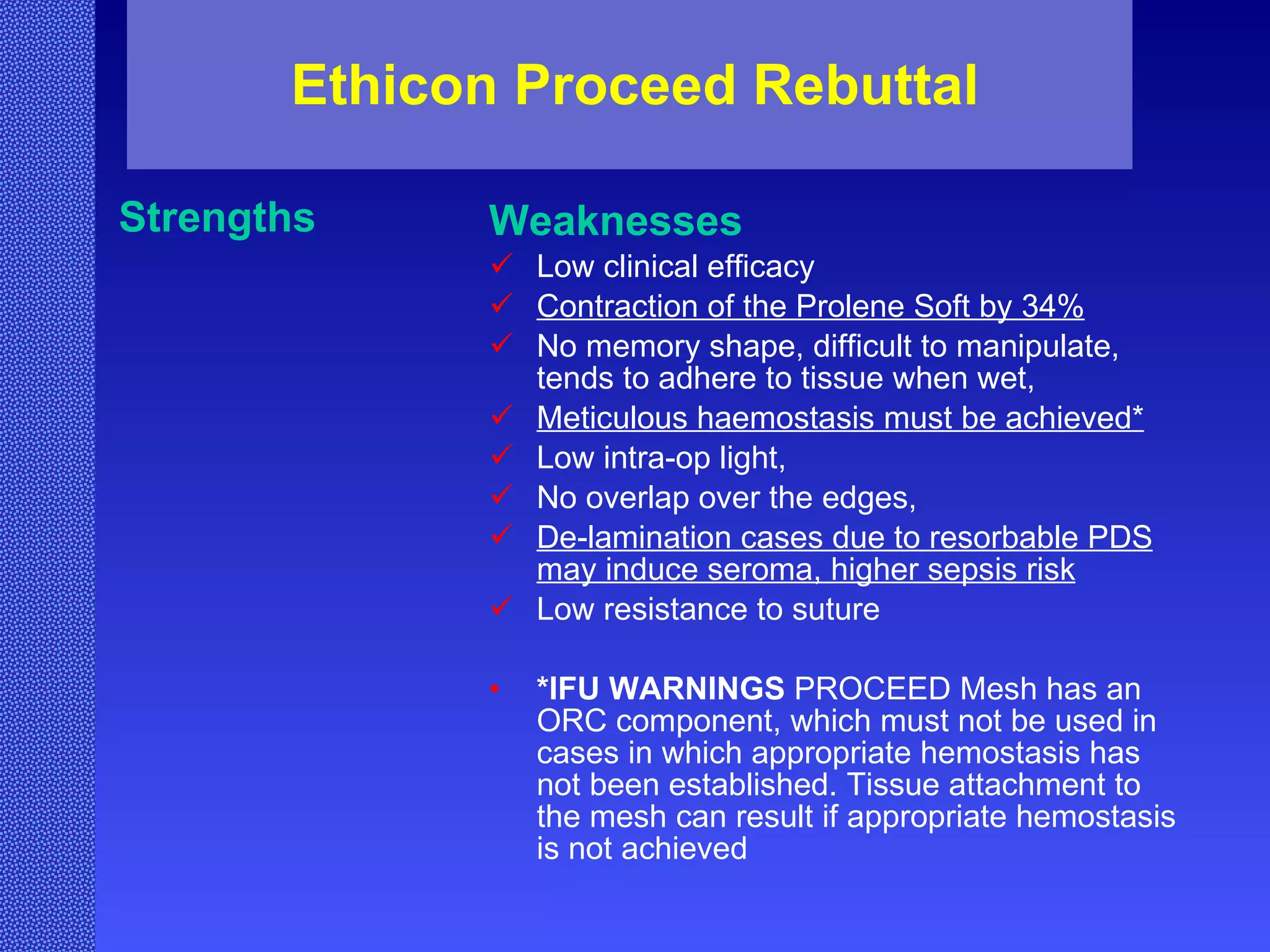 Ethicon Proceed Rebuttal Strengths Weaknesses Low clinical efficacy Contraction of the Prolene Soft by 34% No memory shape, difficult to manipulate, tends to adhere to tissue when wet, Meticulous haemostasis must be achieved* Low intra-op light, No overlap over the edges, De-lamination cases due to resorbable PDS may induce seroma, higher sepsis risk Low resistance to suture *IFU WARNINGS   PROCEED Mesh has an ORC component, which must not be used in cases in which appropriate hemostasis has not been established. Tissue attachment to the mesh can result if appropriate hemostasis is not achieved   