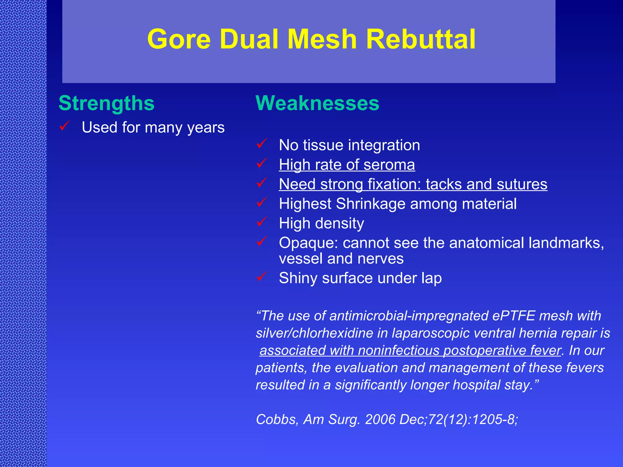 Gore Dual Mesh Rebuttal Strengths Used for many years Weaknesses No tissue integration High rate of seroma Need strong fixation: tacks and sutures Highest Shrinkage among material High density Opaque: cannot see the anatomical landmarks, vessel and nerves Shiny surface under lap “ The use of antimicrobial-impregnated ePTFE mesh with  silver/chlorhexidine in laparoscopic ventral hernia repair is associated with noninfectious postoperative fever . In our  patients, the evaluation and management of these fevers  resulted in a significantly longer hospital stay.” Cobbs,  Am Surg. 2006 Dec;72(12):1205-8;   