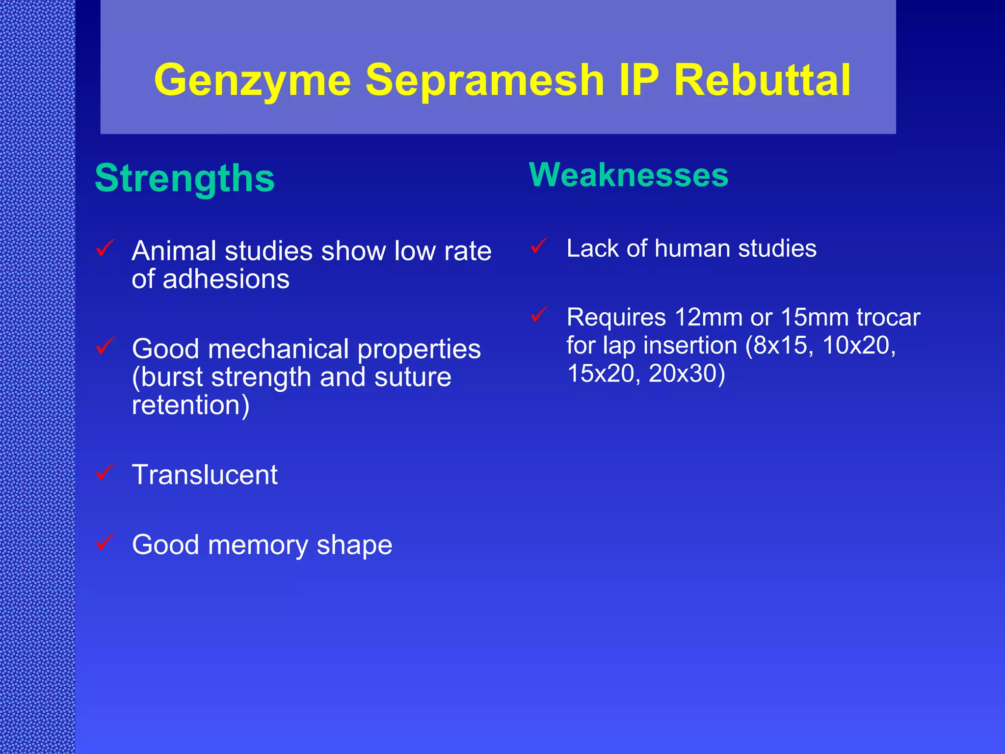Genzyme Sepramesh IP Rebuttal Strengths Animal studies show low rate of adhesions Good mechanical properties (burst strength and suture retention) Translucent Good memory shape Weaknesses Lack of human studies Requires 12mm or 15mm trocar for lap insertion (8x15, 10x20, 15x20, 20x30) 