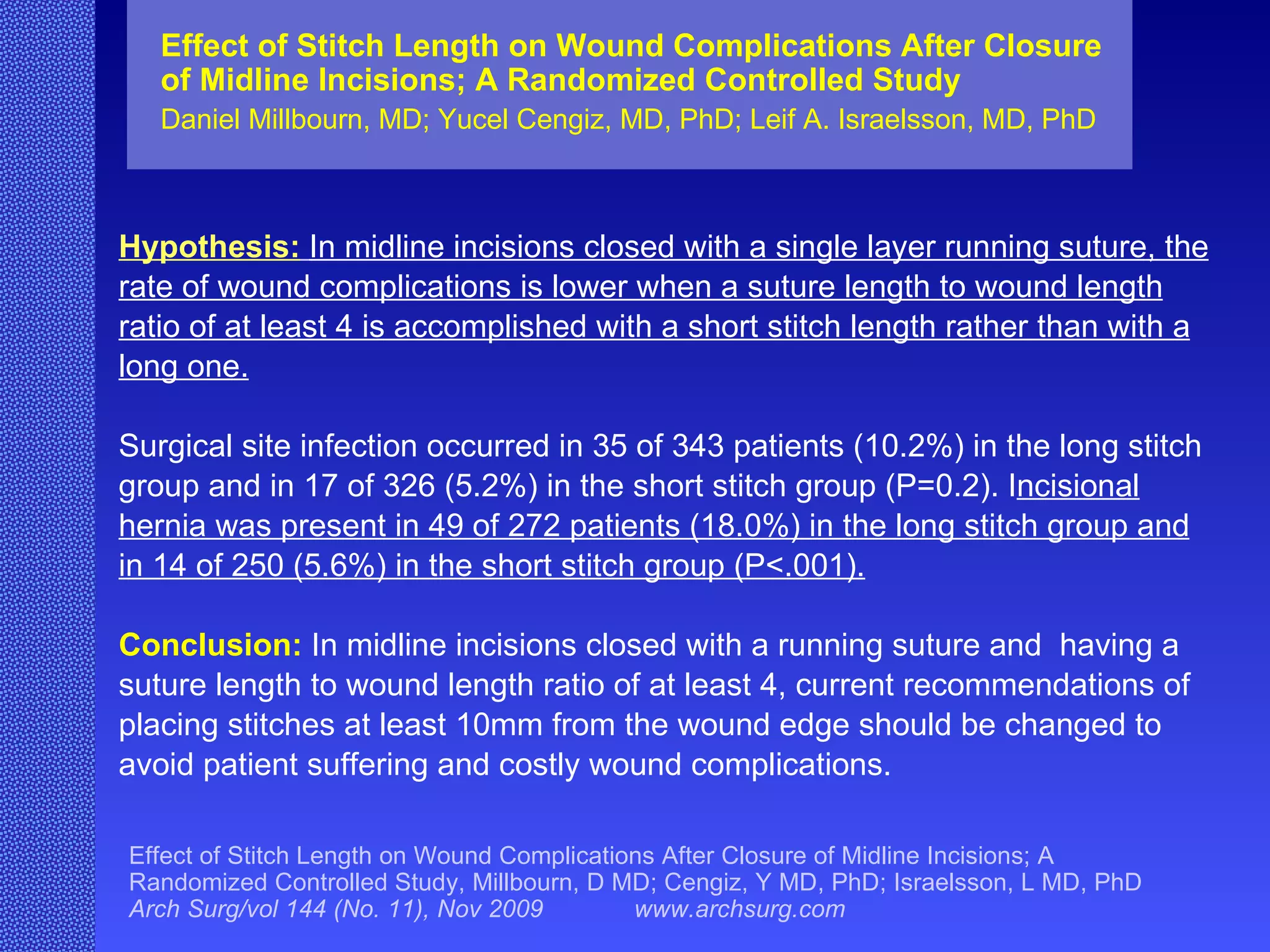 Hypothesis:   In midline incisions closed with a single layer running suture, the rate of wound complications is lower when a suture length to wound length ratio of at least 4 is accomplished with a short stitch length rather than with a long one. Surgical site infection occurred in 35 of 343 patients (10.2%) in the long stitch group and in 17 of 326 (5.2%) in the short stitch group (P=0.2). I ncisional hernia was present in 49 of 272 patients (18.0%) in the long stitch group and in 14 of 250 (5.6%) in the short stitch group (P<.001). Conclusion:   In midline incisions closed with a running suture and  having a suture length to wound length ratio of at least 4, current recommendations of placing stitches at least 10mm from the wound edge should be changed to avoid patient suffering and costly wound complications. Effect of Stitch Length on Wound Complications After Closure of Midline Incisions; A Randomized Controlled Study Daniel Millbourn, MD; Yucel Cengiz, MD, PhD; Leif A. Israelsson, MD, PhD Effect of Stitch Length on Wound Complications After Closure of Midline Incisions; A Randomized Controlled Study, Millbourn, D MD; Cengiz, Y MD, PhD; Israelsson, L MD, PhD  Arch Surg/vol 144 (No. 11), Nov 2009  www.archsurg.com 