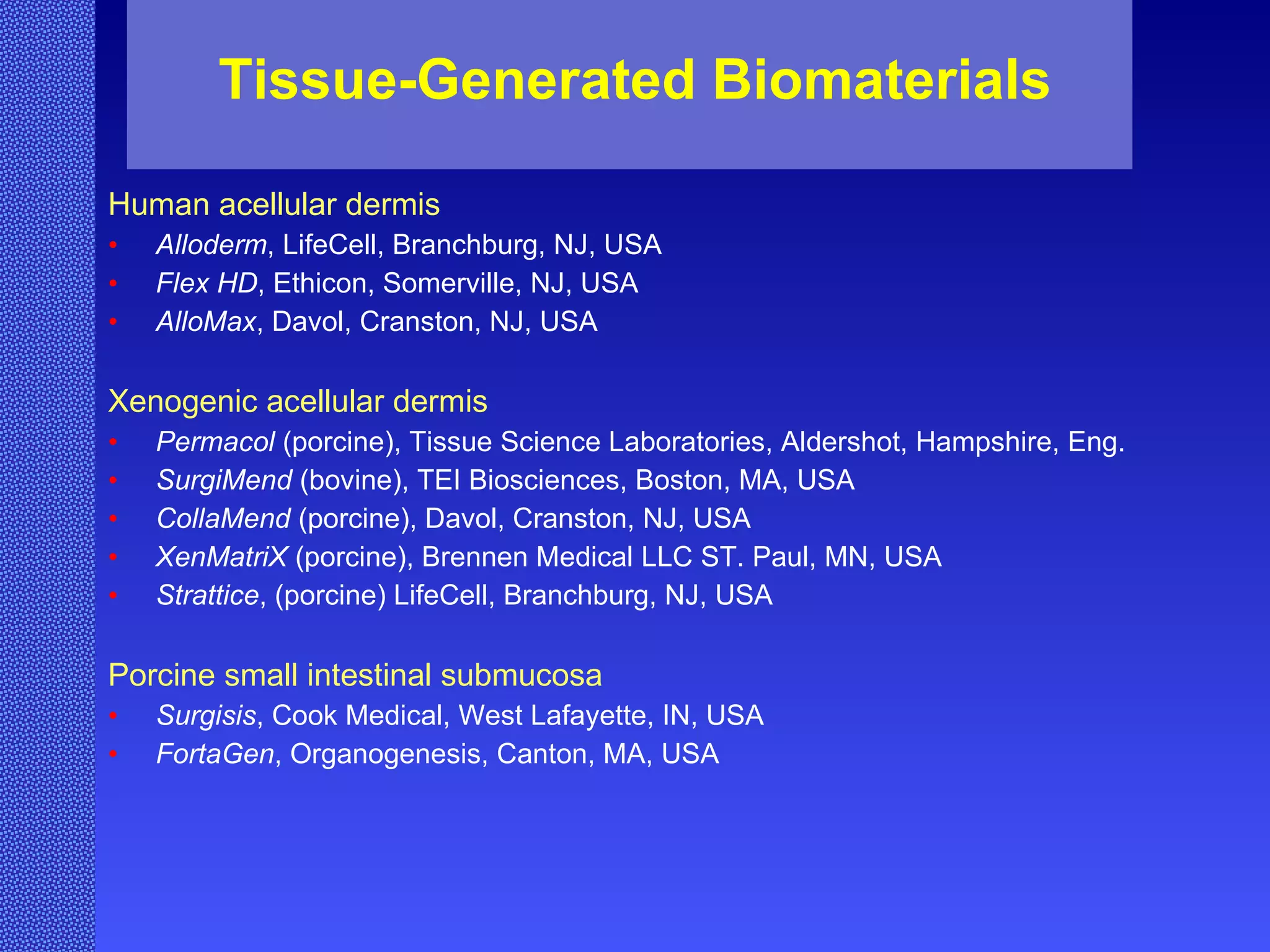 Tissue-Generated Biomaterials Human acellular dermis Alloderm , LifeCell, Branchburg, NJ, USA Flex HD , Ethicon, Somerville, NJ, USA AlloMax , Davol, Cranston, NJ, USA Xenogenic acellular dermis Permacol  (porcine), Tissue Science Laboratories, Aldershot, Hampshire, Eng. SurgiMend  (bovine), TEI Biosciences, Boston, MA, USA CollaMend  (porcine), Davol, Cranston, NJ, USA XenMatriX  (porcine), Brennen Medical LLC ST. Paul, MN, USA  Strattice , (porcine) LifeCell, Branchburg, NJ, USA Porcine small intestinal submucosa Surgisis , Cook Medical, West Lafayette, IN, USA FortaGen , Organogenesis, Canton, MA, USA 