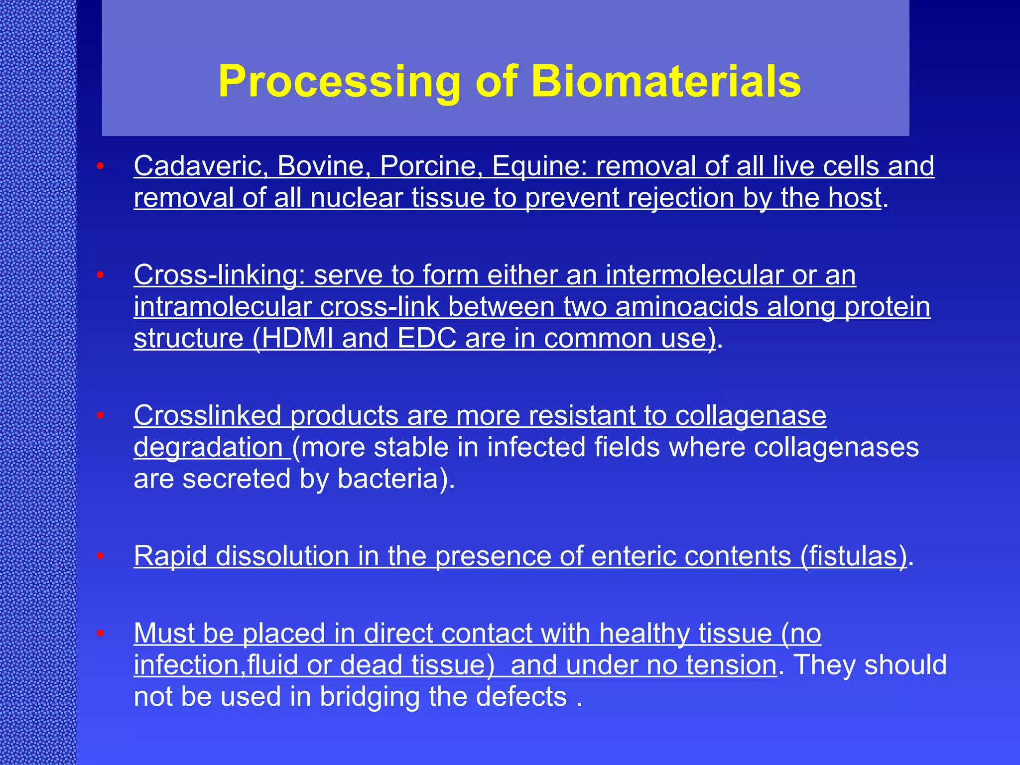 Processing of Biomaterials Cadaveric, Bovine, Porcine, Equine: removal of all live cells and removal of all nuclear tissue to prevent rejection by the host . Cross-linking: serve to form either an intermolecular or an intramolecular cross-link between two aminoacids along protein structure (HDMI and EDC are in common use) . Crosslinked products are more resistant to collagenase degradation  (more stable in infected fields where collagenases are secreted by bacteria). Rapid dissolution in the presence of enteric contents (fistulas) . Must be placed in direct contact with healthy tissue (no infection,fluid or dead tissue)  and under no tension . They should not be used in bridging the defects . 