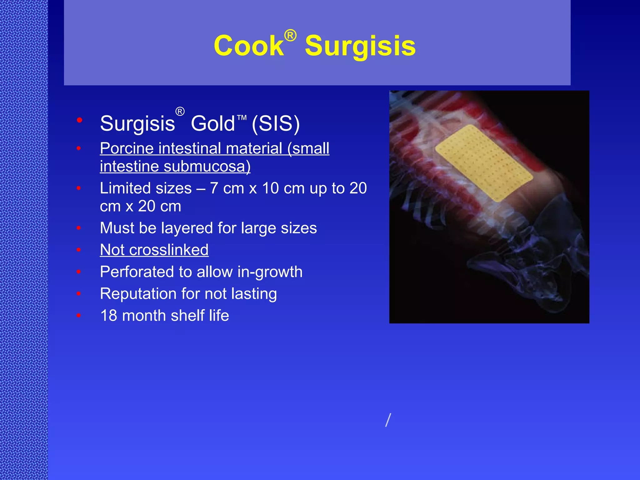 Cook ®  Surgisis Surgisis ®  Gold ™  (SIS) Porcine intestinal material (small intestine submucosa) Limited sizes – 7 cm x 10 cm up to 20 cm x 20 cm Must be layered for large sizes Not crosslinked Perforated to allow in-growth Reputation for not lasting 18 month shelf life / 