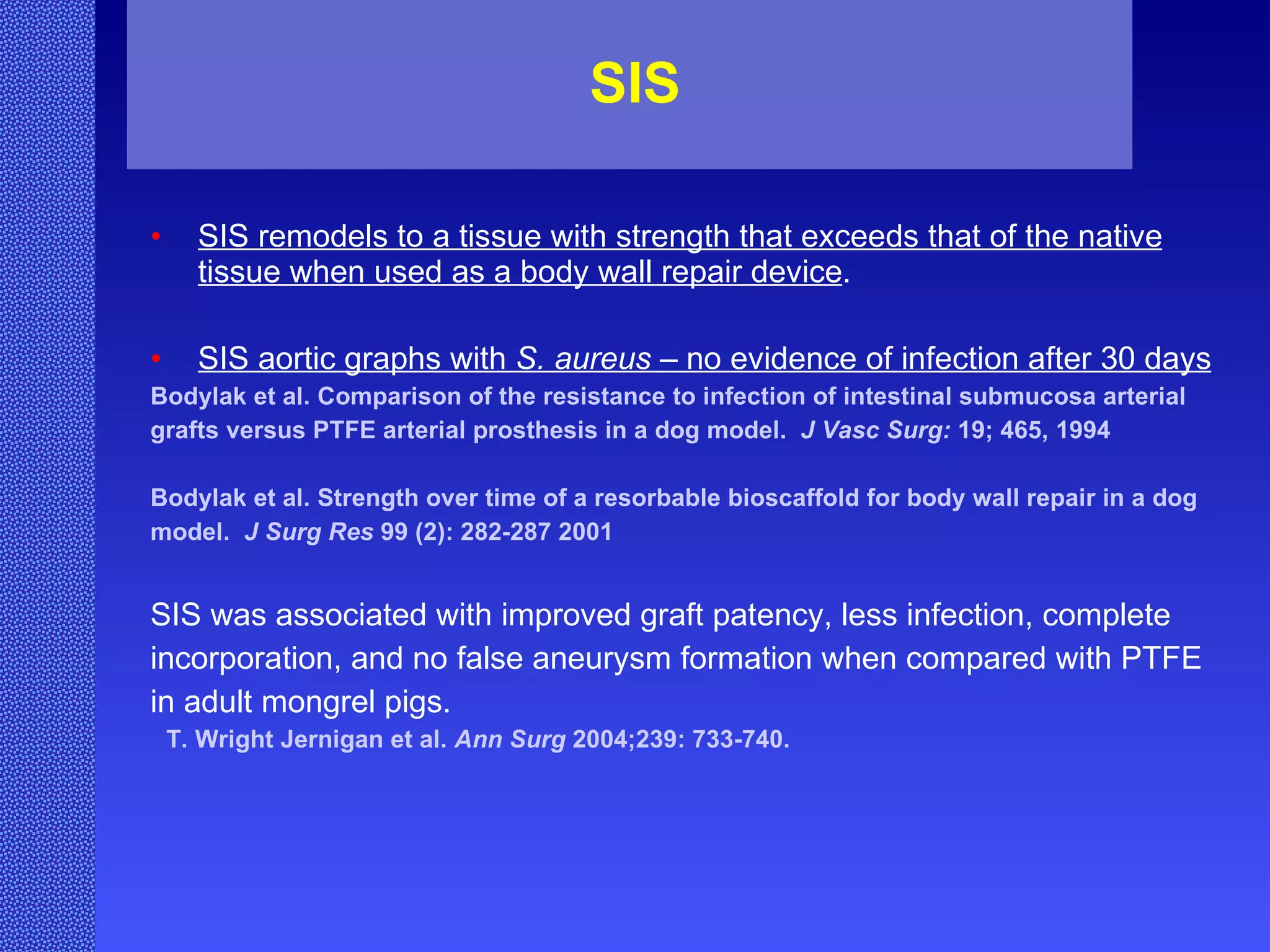 SIS SIS remodels to a tissue with strength that exceeds that of the native tissue when used as a body wall repair device . SIS aortic graphs with  S. aureus  – no evidence of infection after 30 days Bodylak et al. Comparison of the resistance to infection of intestinal submucosa arterial  grafts versus PTFE arterial prosthesis in a dog model.  J Vasc Surg:  19; 465, 1994 Bodylak et al. Strength over time of a resorbable bioscaffold for body wall repair in a dog  model.  J Surg Res  99 (2): 282-287 2001 SIS was associated with improved graft patency, less infection, complete  incorporation, and no false aneurysm formation when compared with PTFE  in adult mongrel pigs. T. Wright Jernigan et al.  Ann Surg  2004;239: 733-740. 