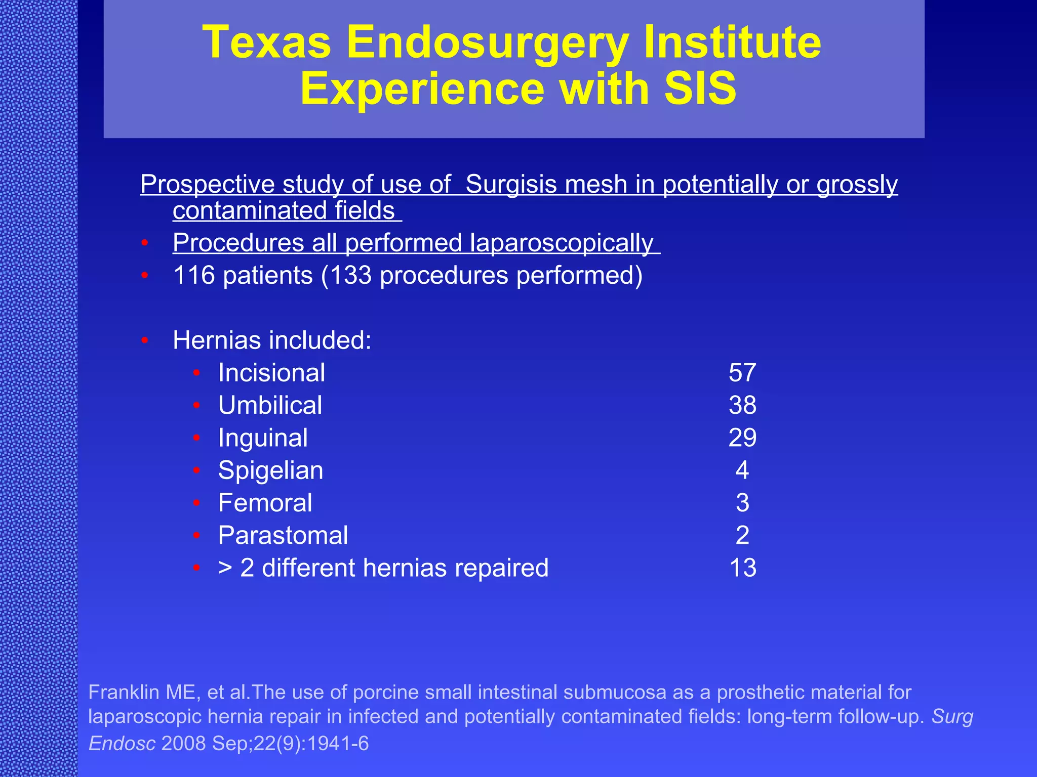 Texas Endosurgery Institute  Experience with SIS Prospective study of use of  Surgisis mesh in potentially or grossly contaminated fields  Procedures all performed laparoscopically  116 patients (133 procedures performed) Hernias included:  Incisional 57 Umbilical 38 Inguinal 29 Spigelian 4 Femoral  3 Parastomal 2 > 2 different hernias repaired 13 Franklin ME, et al.The use of porcine small intestinal submucosa as a prosthetic material for laparoscopic hernia repair in infected and potentially contaminated fields: long-term follow-up.  Surg Endosc  2008 Sep;22(9):1941-6   