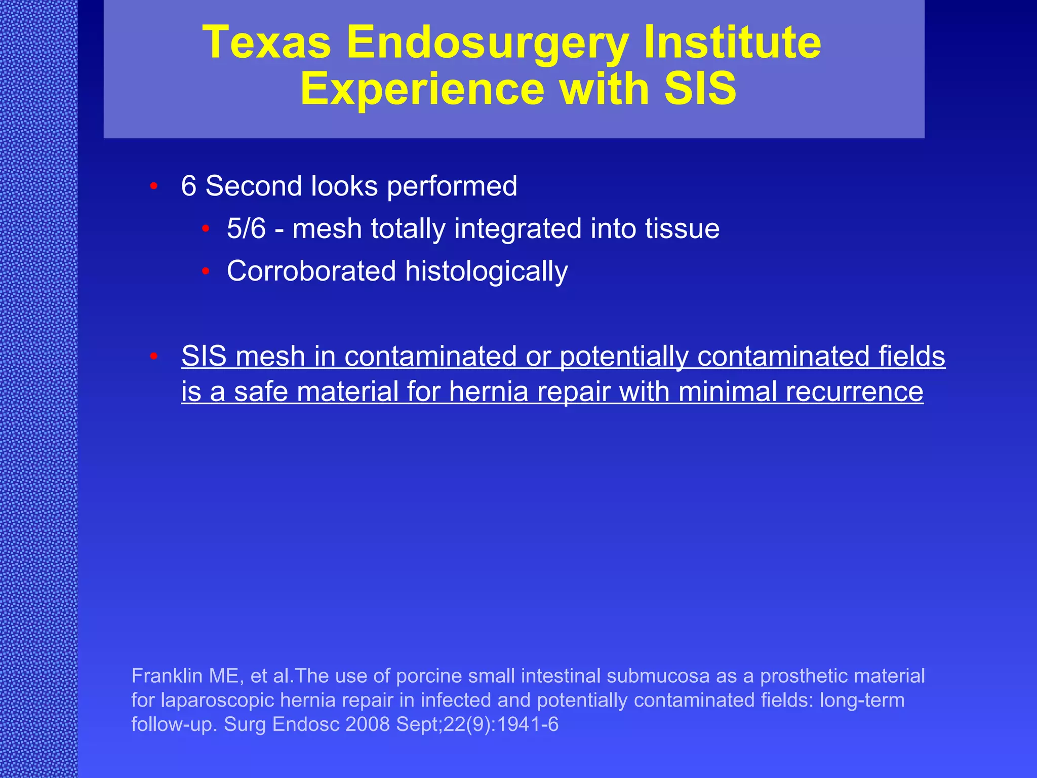 Texas Endosurgery Institute  Experience with SIS 6 Second looks performed  5/6 - mesh totally integrated into tissue Corroborated histologically SIS mesh in contaminated or potentially contaminated fields is a safe material for hernia repair with minimal recurrence Franklin ME, et al.The use of porcine small intestinal submucosa as a prosthetic material for laparoscopic hernia repair in infected and potentially contaminated fields: long-term follow-up. Surg Endosc 2008 Sept;22(9):1941-6 