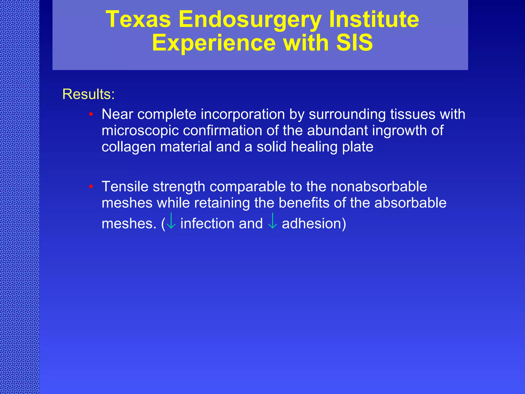 Texas Endosurgery Institute Experience with SIS Results: Near complete incorporation by surrounding tissues with microscopic confirmation of the abundant ingrowth of collagen material and a solid healing plate  Tensile strength comparable to the nonabsorbable meshes while retaining the benefits of the absorbable meshes. (    infection and     adhesion) 