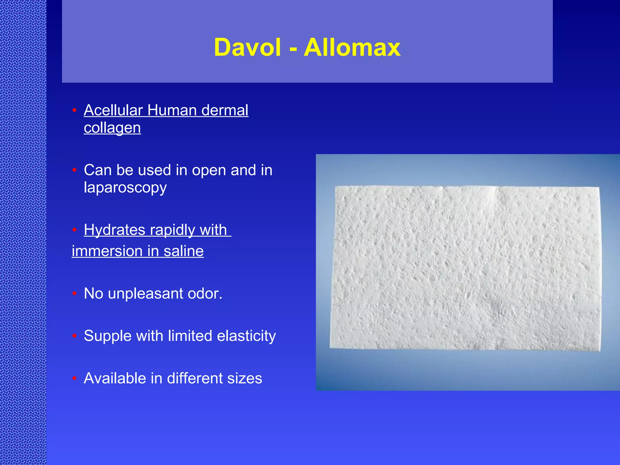 Davol - Allomax   Acellular Human dermal collagen Can be used in open and in laparoscopy Hydrates rapidly with  immersion in saline No unpleasant odor. Supple with limited elasticity Available in different sizes 