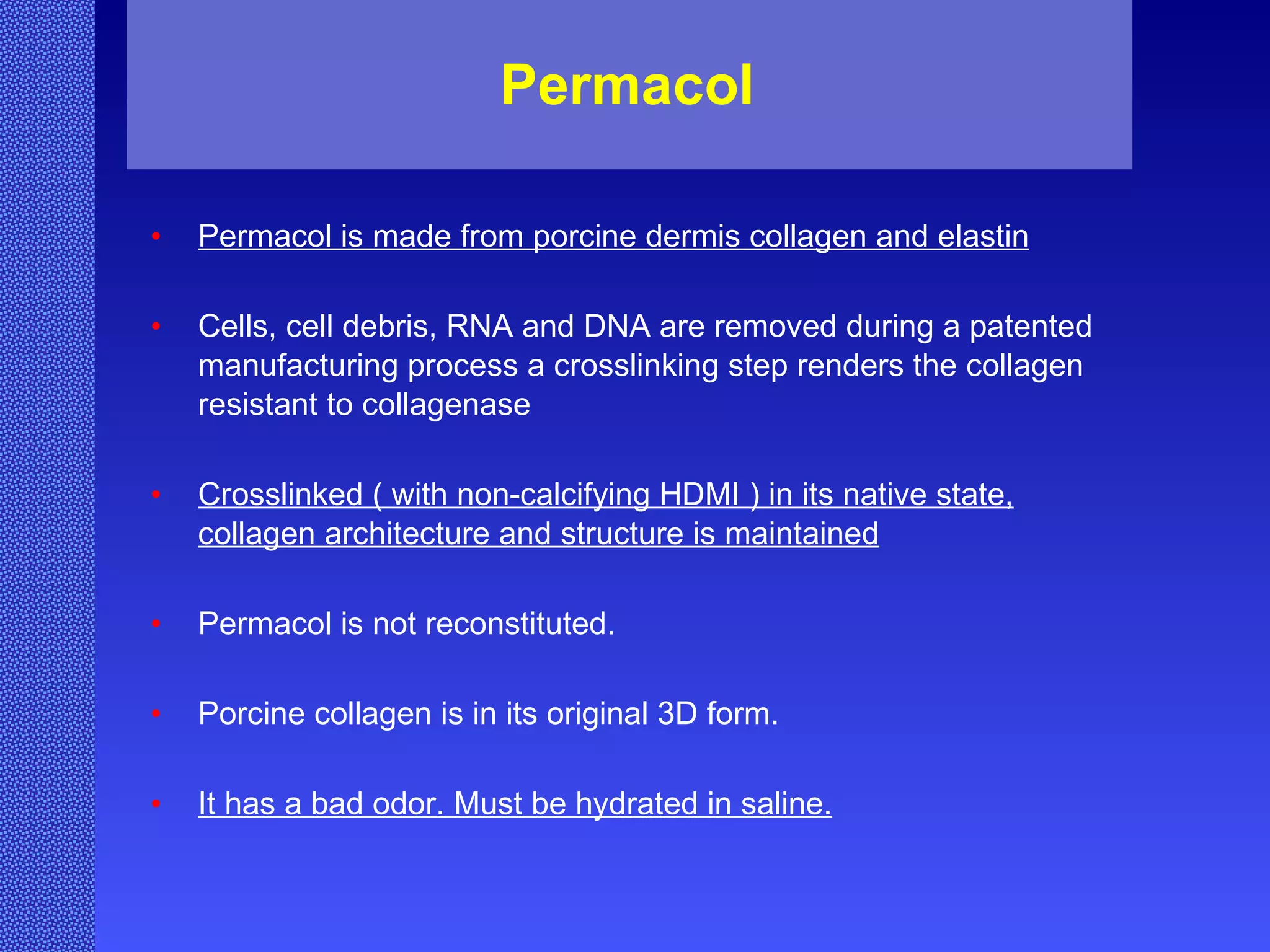 Permacol  Permacol is made from porcine dermis collagen and elastin Cells, cell debris, RNA and DNA are removed during a patented manufacturing process a crosslinking step renders the collagen resistant to collagenase Crosslinked ( with non-calcifying HDMI ) in its native state, collagen architecture and structure is maintained Permacol is not reconstituted. Porcine collagen is in its original 3D form. It has a bad odor. Must be hydrated in saline. 