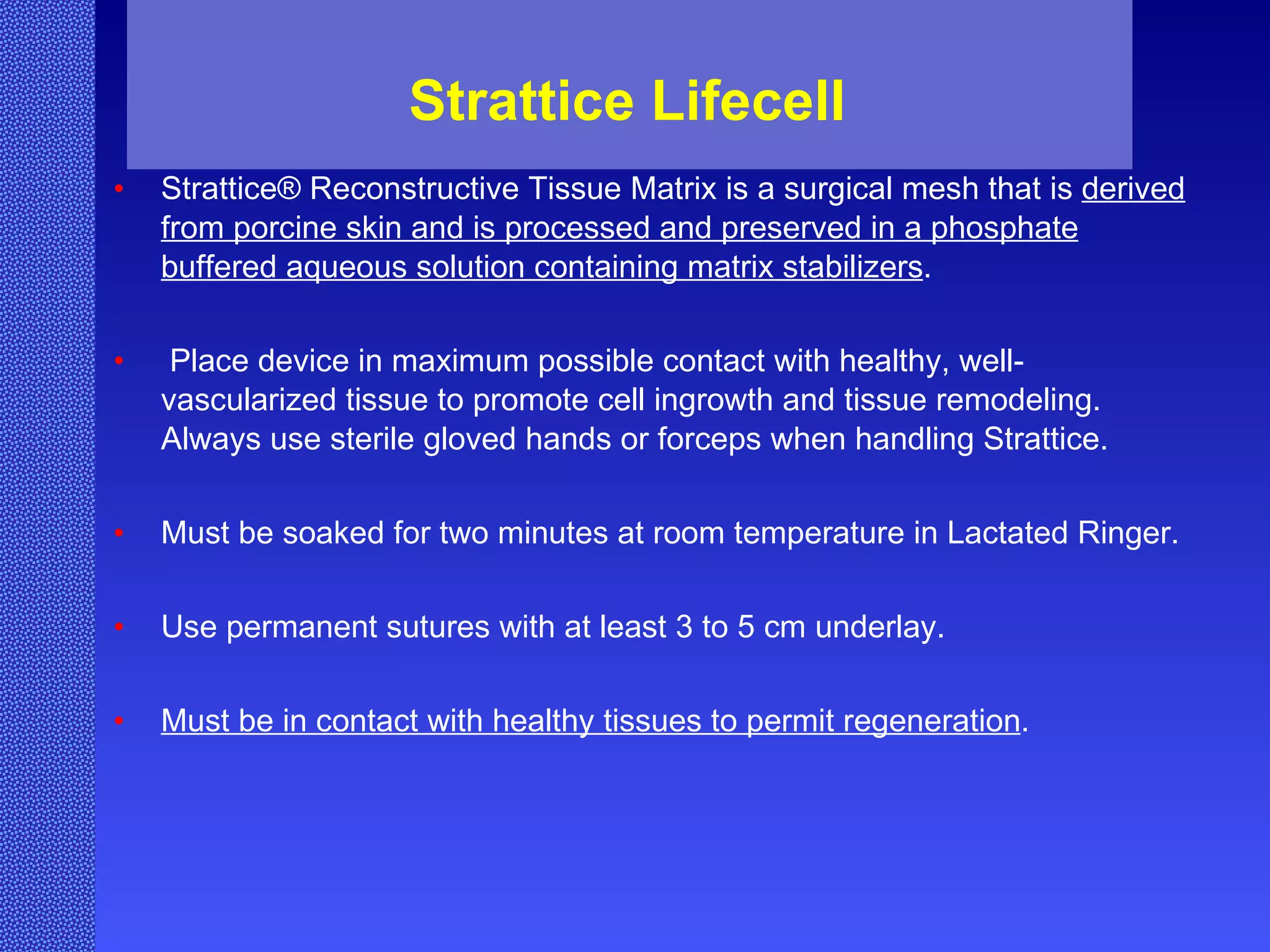Strattice Lifecell  Strattice® Reconstructive Tissue Matrix is a surgical mesh that is  derived from porcine skin and is processed and preserved in a phosphate buffered aqueous solution containing matrix stabilizers . Place device in maximum possible contact with healthy, well-vascularized tissue to promote cell ingrowth and tissue remodeling. Always use sterile gloved hands or forceps when handling Strattice. Must be soaked for two minutes at room temperature in Lactated Ringer. Use permanent sutures with at least 3 to 5 cm underlay. Must be in contact with healthy tissues to permit regeneration .  