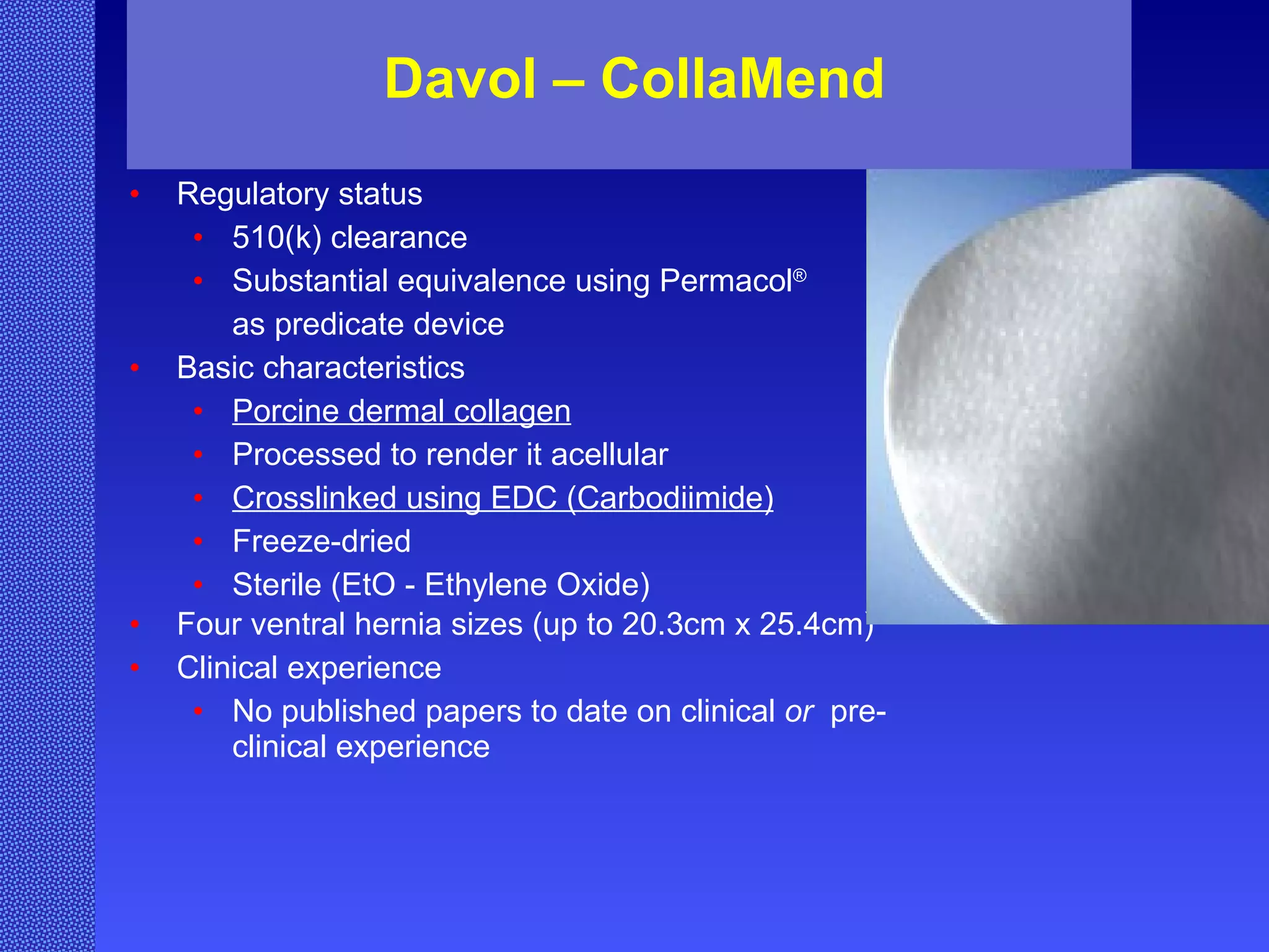 Davol – CollaMend Regulatory status 510(k) clearance Substantial equivalence using Permacol ®   as predicate device Basic characteristics Porcine dermal collagen Processed to render it acellular Crosslinked using EDC (Carbodiimide) Freeze-dried Sterile (EtO - Ethylene Oxide) Four ventral hernia sizes (up to 20.3cm x 25.4cm) Clinical experience No published papers to date on clinical  or   pre-clinical experience 